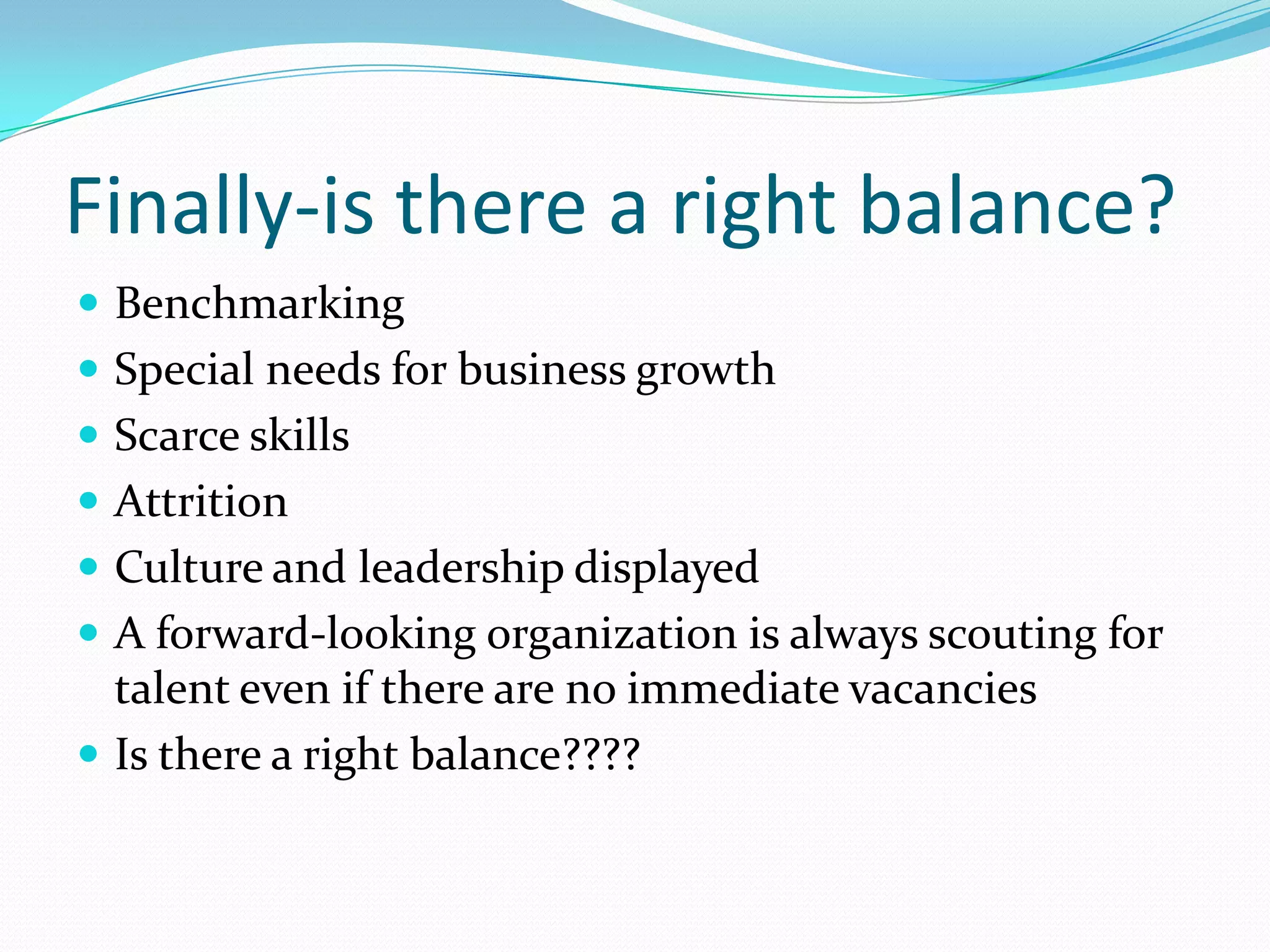 Finally-is there a right balance?
 Benchmarking
 Special needs for business growth
 Scarce skills
 Attrition
 Culture and leadership displayed
 A forward-looking organization is always scouting for
  talent even if there are no immediate vacancies
 Is there a right balance????
 