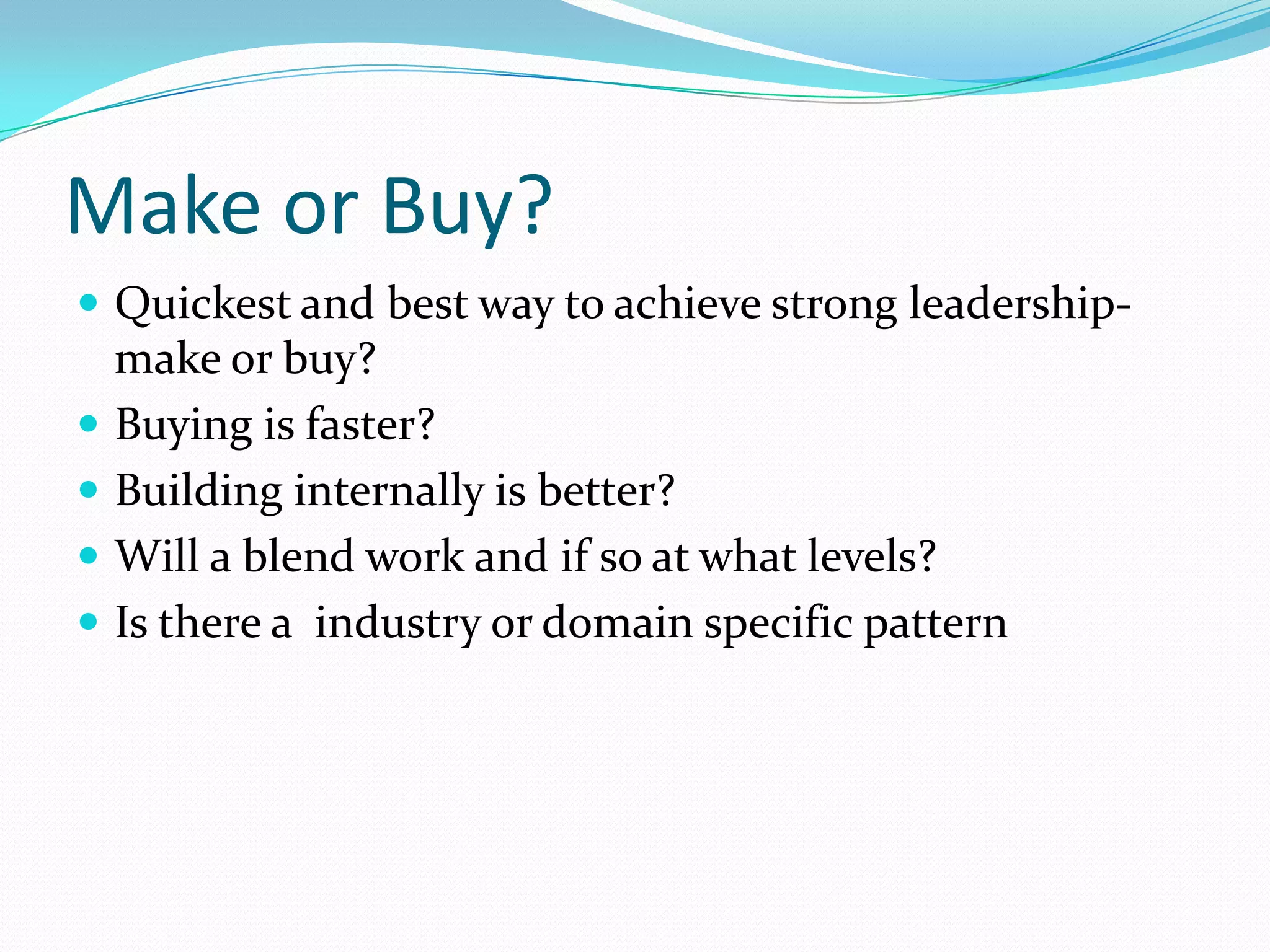 Make or Buy?
 Quickest and best way to achieve strong leadership-
    make or buy?
   Buying is faster?
   Building internally is better?
   Will a blend work and if so at what levels?
   Is there a industry or domain specific pattern
 