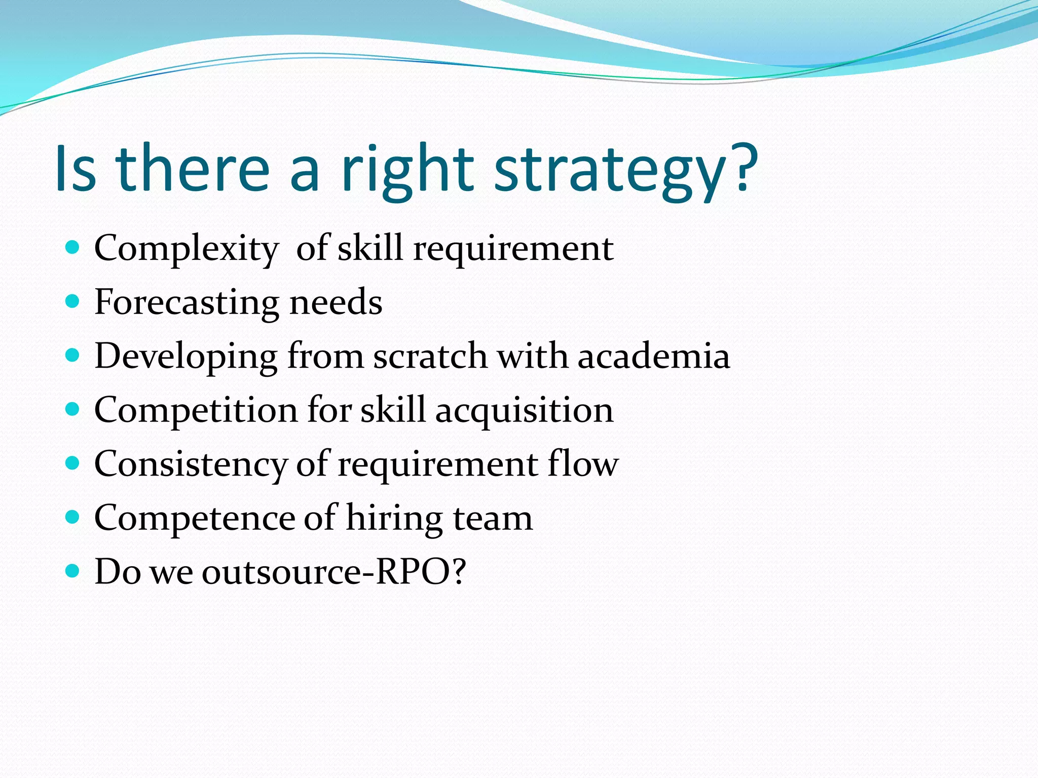 Is there a right strategy?
 Complexity of skill requirement
 Forecasting needs
 Developing from scratch with academia
 Competition for skill acquisition
 Consistency of requirement flow
 Competence of hiring team
 Do we outsource-RPO?
 