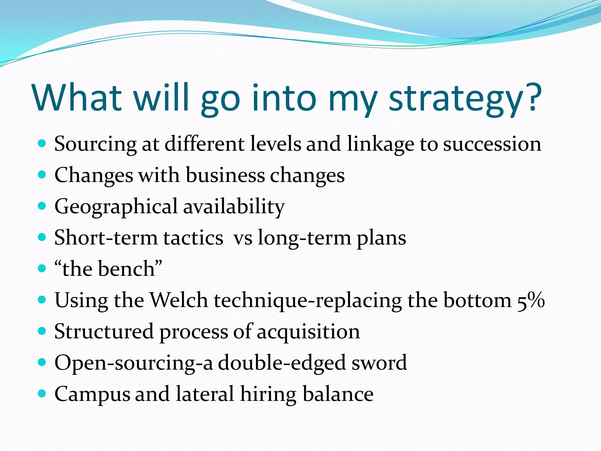 What will go into my strategy?
 Sourcing at different levels and linkage to succession
 Changes with business changes
 Geographical availability
 Short-term tactics vs long-term plans
 “the bench”
 Using the Welch technique-replacing the bottom 5%
 Structured process of acquisition
 Open-sourcing-a double-edged sword
 Campus and lateral hiring balance
 
