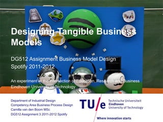 Designing Tangible Business
Models
DG512 Assignment Business Model Design
Spotify 2011-2012
An experiment at the intersection of Education, Research and Business
Eindhoven University of Technology
Department of Industrial Design
Competency Area Business Process Design
Camilla van den Boom MSc
DG512 Assignment 3 2011-2012 Spotify

 
