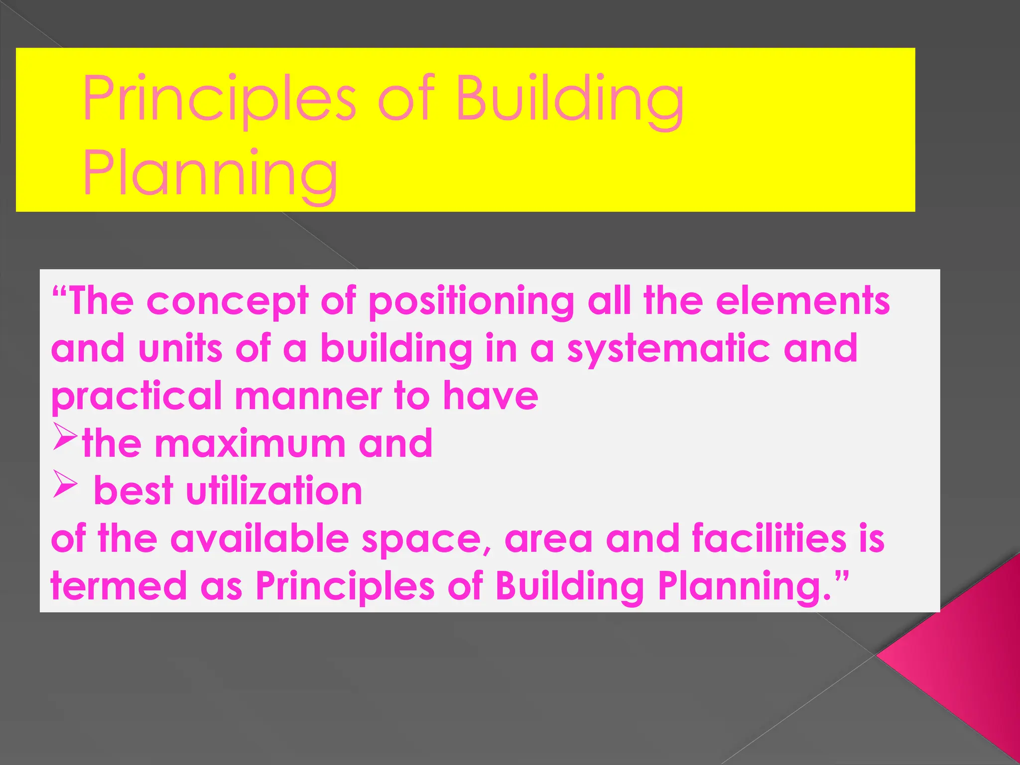 Principles of Building
Planning
“The concept of positioning all the elements
and units of a building in a systematic and
practical manner to have
the maximum and
 best utilization
of the available space, area and facilities is
termed as Principles of Building Planning.”
 
