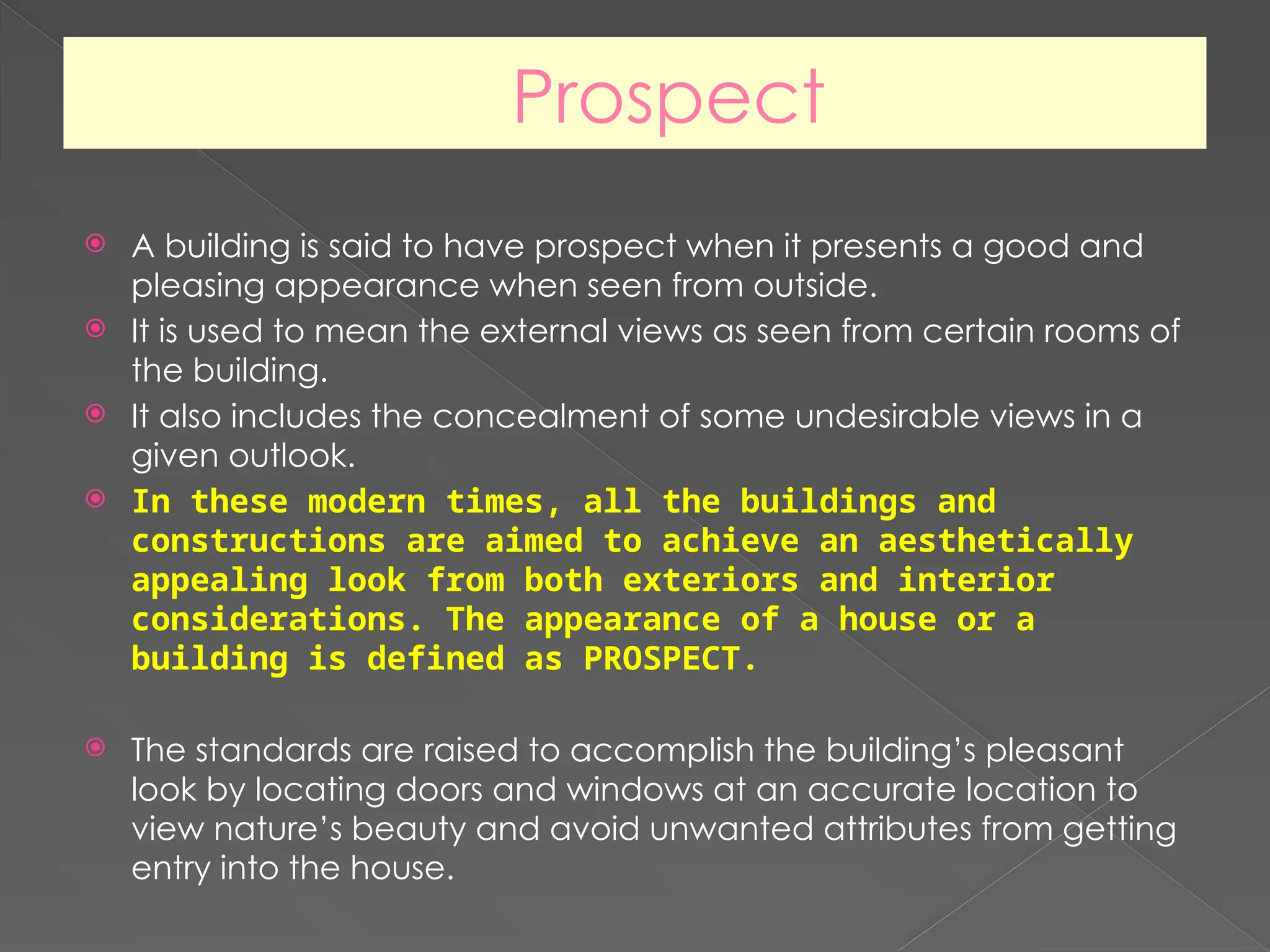 Prospect
 A building is said to have prospect when it presents a good and
pleasing appearance when seen from outside.
 It is used to mean the external views as seen from certain rooms of
the building.
 It also includes the concealment of some undesirable views in a
given outlook.
 In these modern times, all the buildings and
constructions are aimed to achieve an aesthetically
appealing look from both exteriors and interior
considerations. The appearance of a house or a
building is defined as PROSPECT.
 The standards are raised to accomplish the building’s pleasant
look by locating doors and windows at an accurate location to
view nature’s beauty and avoid unwanted attributes from getting
entry into the house.
 