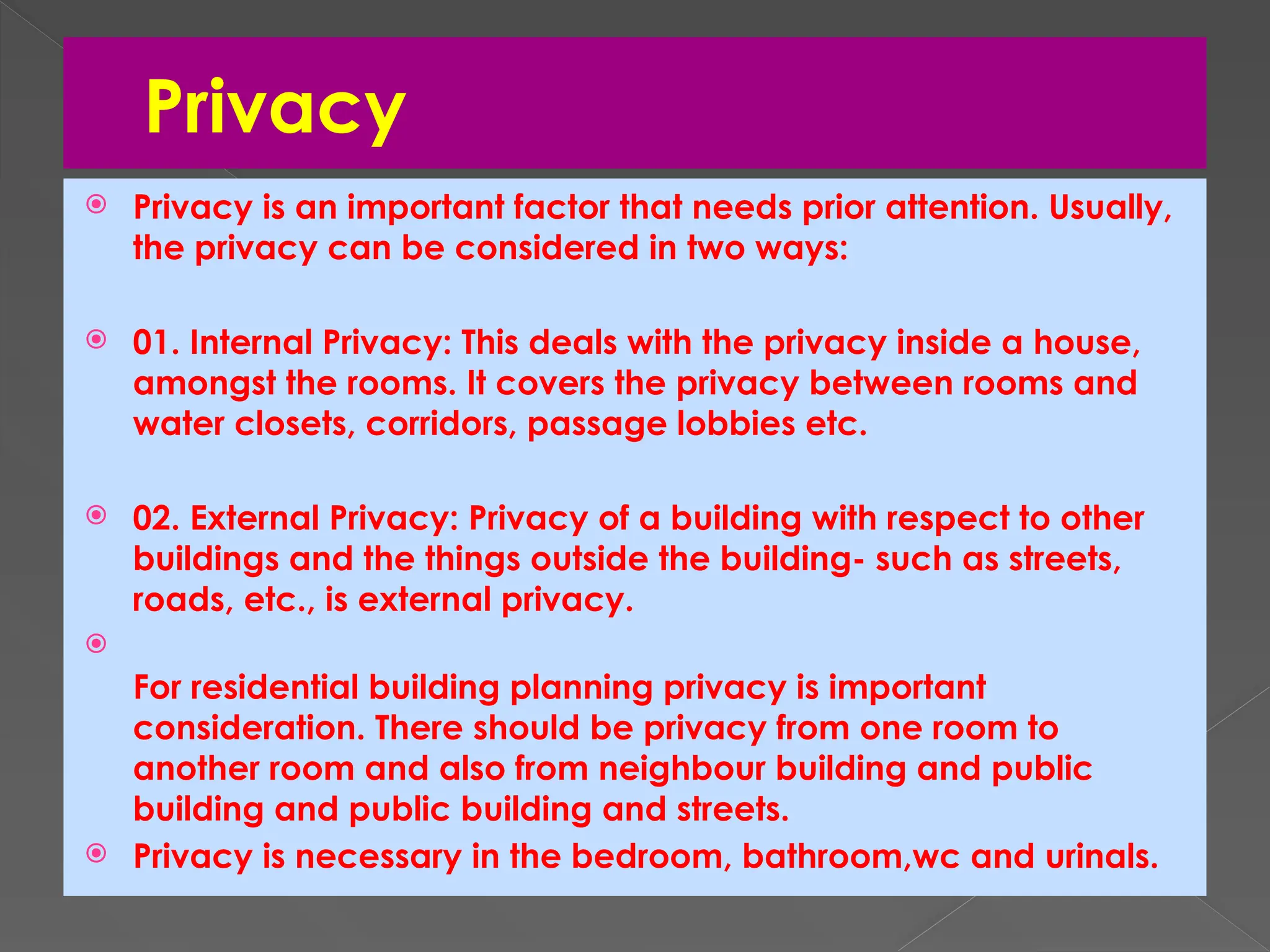 Privacy
 Privacy is an important factor that needs prior attention. Usually,
the privacy can be considered in two ways:
 01. Internal Privacy: This deals with the privacy inside a house,
amongst the rooms. It covers the privacy between rooms and
water closets, corridors, passage lobbies etc.
 02. External Privacy: Privacy of a building with respect to other
buildings and the things outside the building- such as streets,
roads, etc., is external privacy.

For residential building planning privacy is important
consideration. There should be privacy from one room to
another room and also from neighbour building and public
building and public building and streets.
 Privacy is necessary in the bedroom, bathroom,wc and urinals.
 