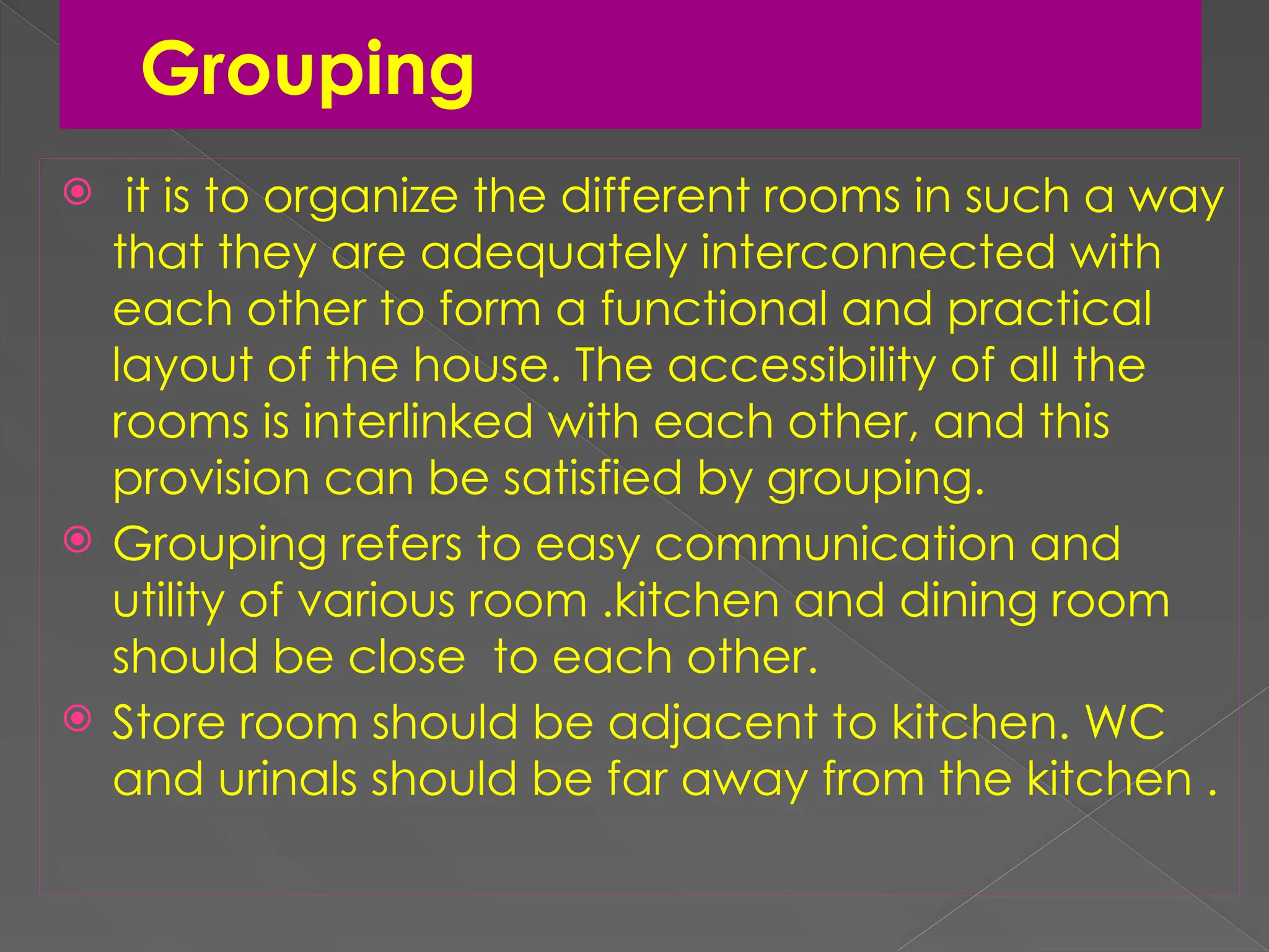 Grouping
 it is to organize the different rooms in such a way
that they are adequately interconnected with
each other to form a functional and practical
layout of the house. The accessibility of all the
rooms is interlinked with each other, and this
provision can be satisfied by grouping.
 Grouping refers to easy communication and
utility of various room .kitchen and dining room
should be close to each other.
 Store room should be adjacent to kitchen. WC
and urinals should be far away from the kitchen .
 