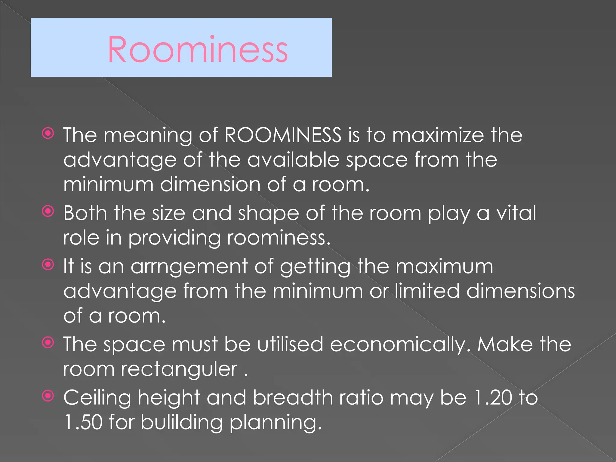 Roominess
 The meaning of ROOMINESS is to maximize the
advantage of the available space from the
minimum dimension of a room.
 Both the size and shape of the room play a vital
role in providing roominess.
 It is an arrngement of getting the maximum
advantage from the minimum or limited dimensions
of a room.
 The space must be utilised economically. Make the
room rectanguler .
 Ceiling height and breadth ratio may be 1.20 to
1.50 for bulilding planning.
 