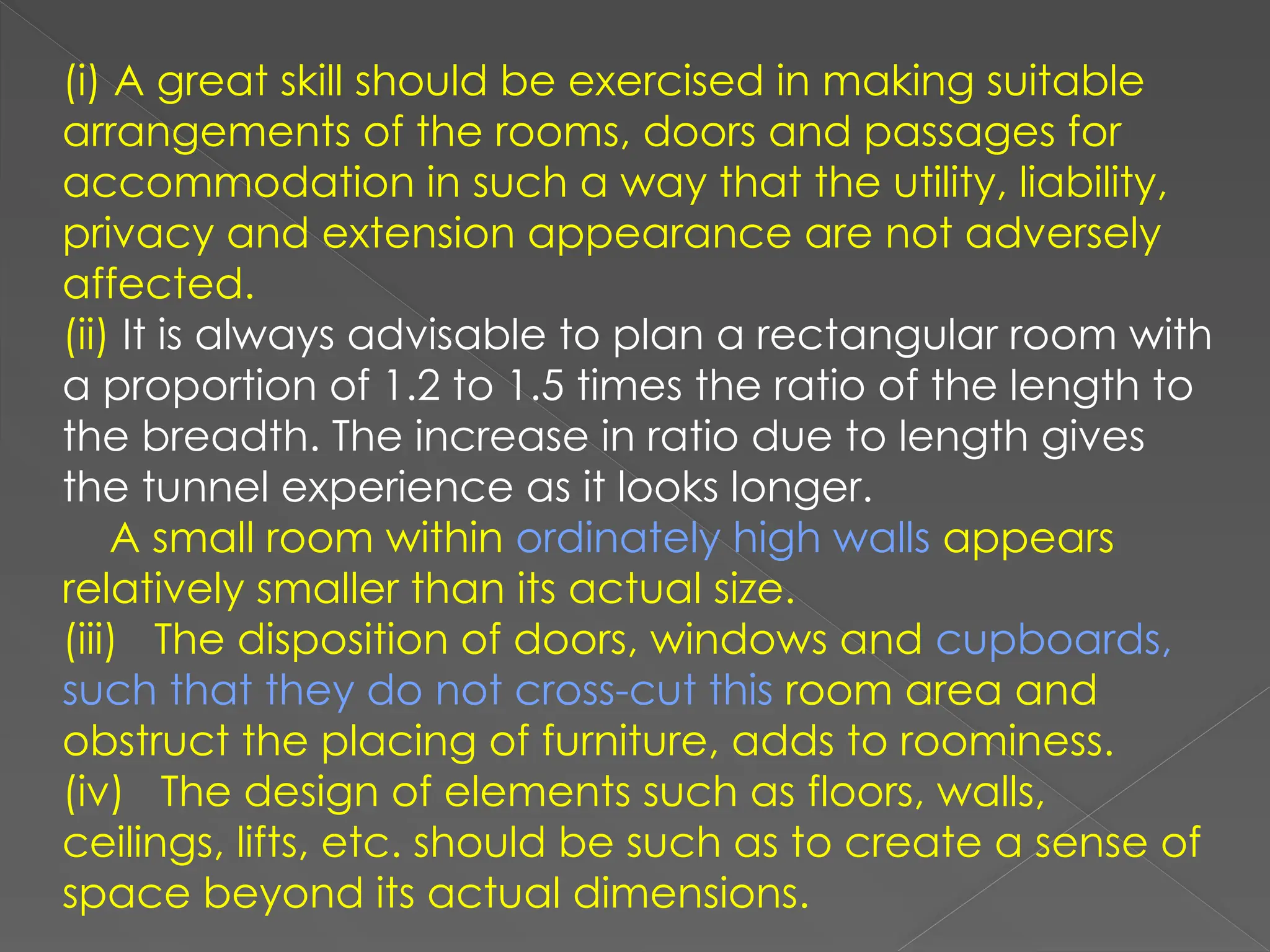 (i) A great skill should be exercised in making suitable
arrangements of the rooms, doors and passages for
accommodation in such a way that the utility, liability,
privacy and extension appearance are not adversely
affected.
(ii) It is always advisable to plan a rectangular room with
a proportion of 1.2 to 1.5 times the ratio of the length to
the breadth. The increase in ratio due to length gives
the tunnel experience as it looks longer.
A small room within ordinately high walls appears
relatively smaller than its actual size.
(iii) The disposition of doors, windows and cupboards,
such that they do not cross-cut this room area and
obstruct the placing of furniture, adds to roominess.
(iv) The design of elements such as floors, walls,
ceilings, lifts, etc. should be such as to create a sense of
space beyond its actual dimensions.
 