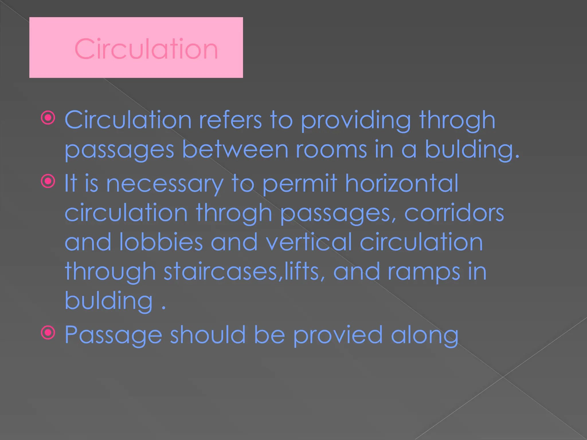 Circulation
 Circulation refers to providing throgh
passages between rooms in a bulding.
 It is necessary to permit horizontal
circulation throgh passages, corridors
and lobbies and vertical circulation
through staircases,lifts, and ramps in
bulding .
 Passage should be provied along
 