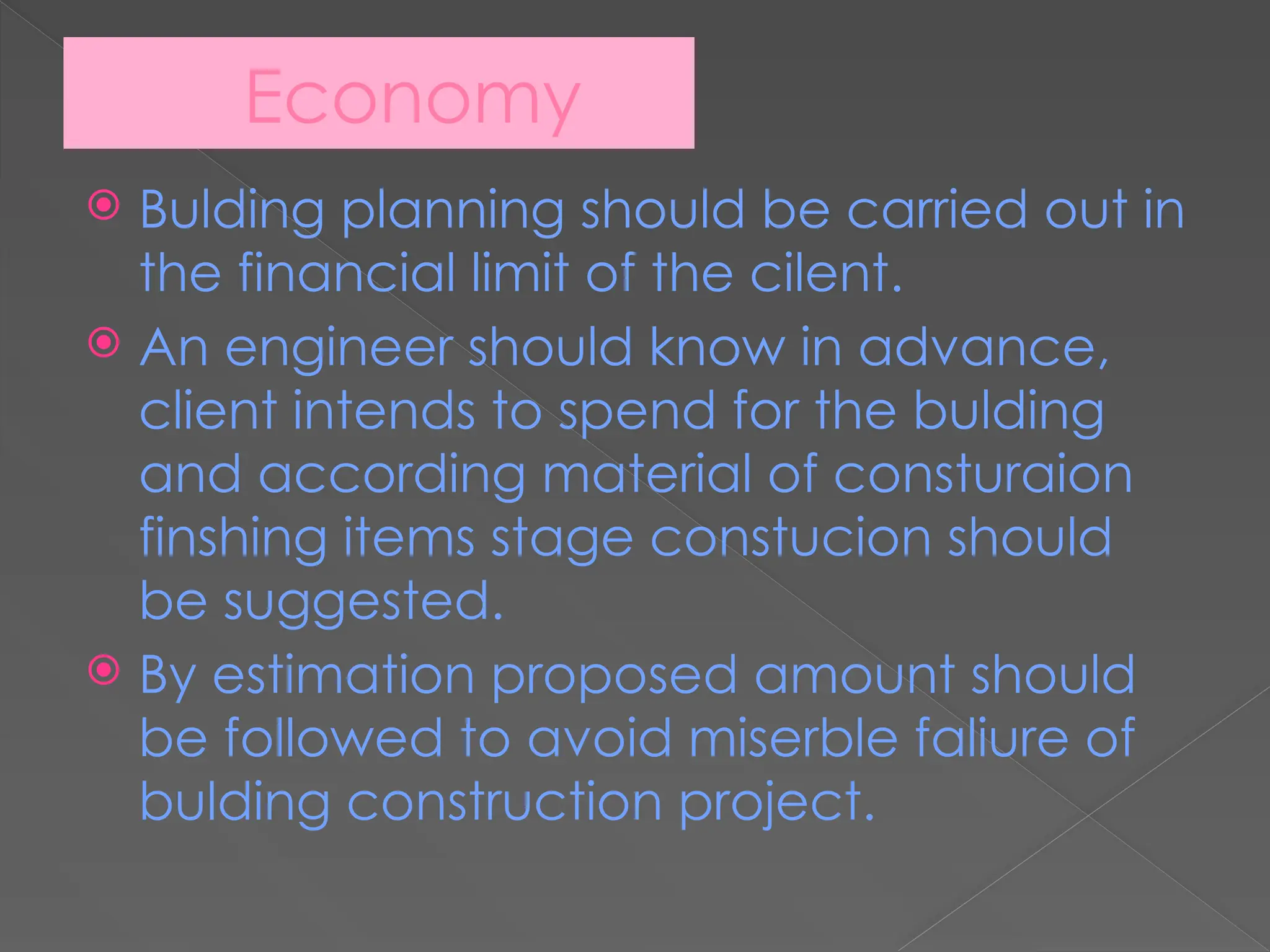 Economy
 Bulding planning should be carried out in
the financial limit of the cilent.
 An engineer should know in advance,
client intends to spend for the bulding
and according material of consturaion
finshing items stage constucion should
be suggested.
 By estimation proposed amount should
be followed to avoid miserble faliure of
bulding construction project.
 