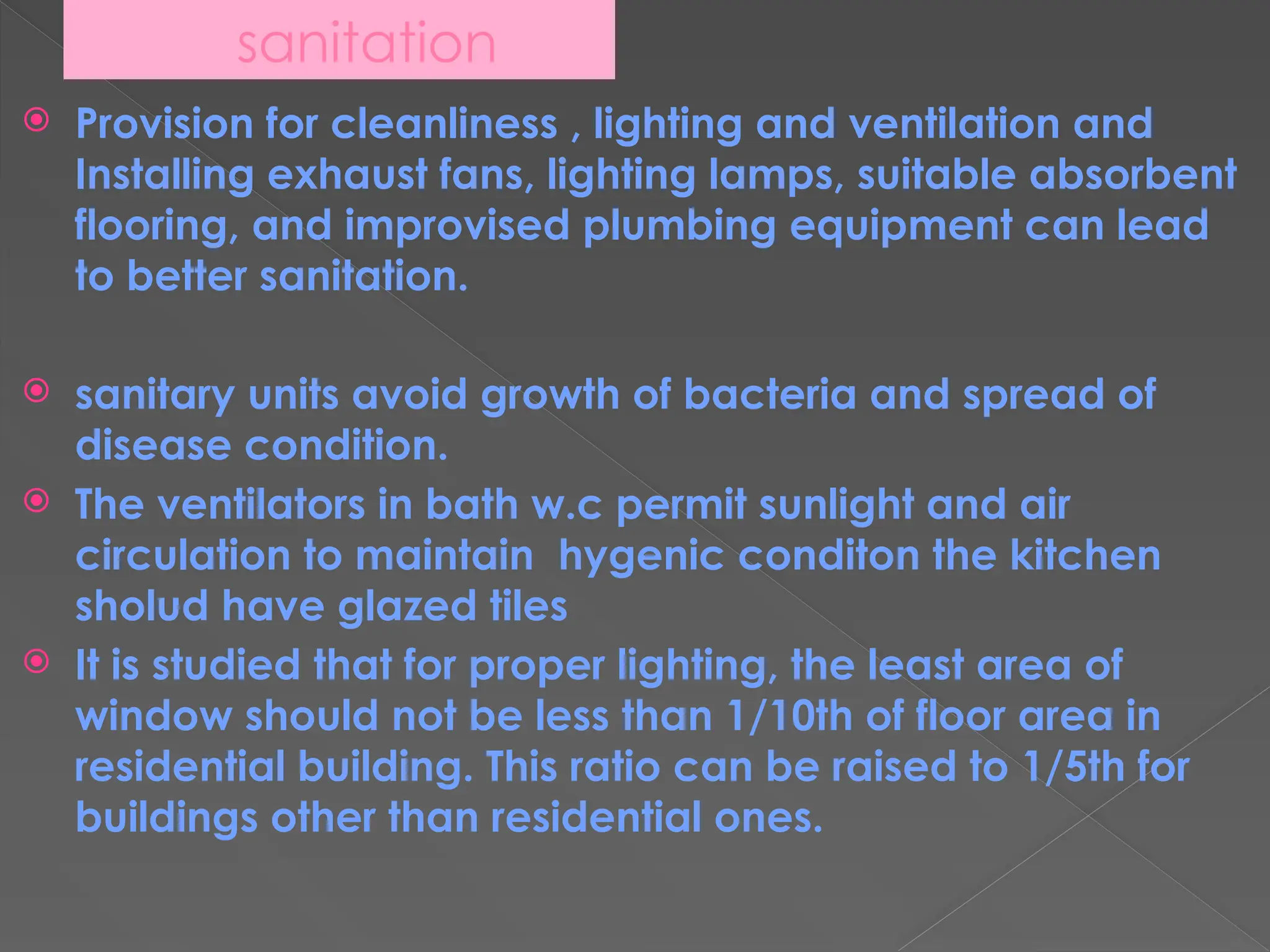 sanitation
 Provision for cleanliness , lighting and ventilation and
Installing exhaust fans, lighting lamps, suitable absorbent
flooring, and improvised plumbing equipment can lead
to better sanitation.
 sanitary units avoid growth of bacteria and spread of
disease condition.
 The ventilators in bath w.c permit sunlight and air
circulation to maintain hygenic conditon the kitchen
sholud have glazed tiles
 It is studied that for proper lighting, the least area of
window should not be less than 1/10th of floor area in
residential building. This ratio can be raised to 1/5th for
buildings other than residential ones.
 