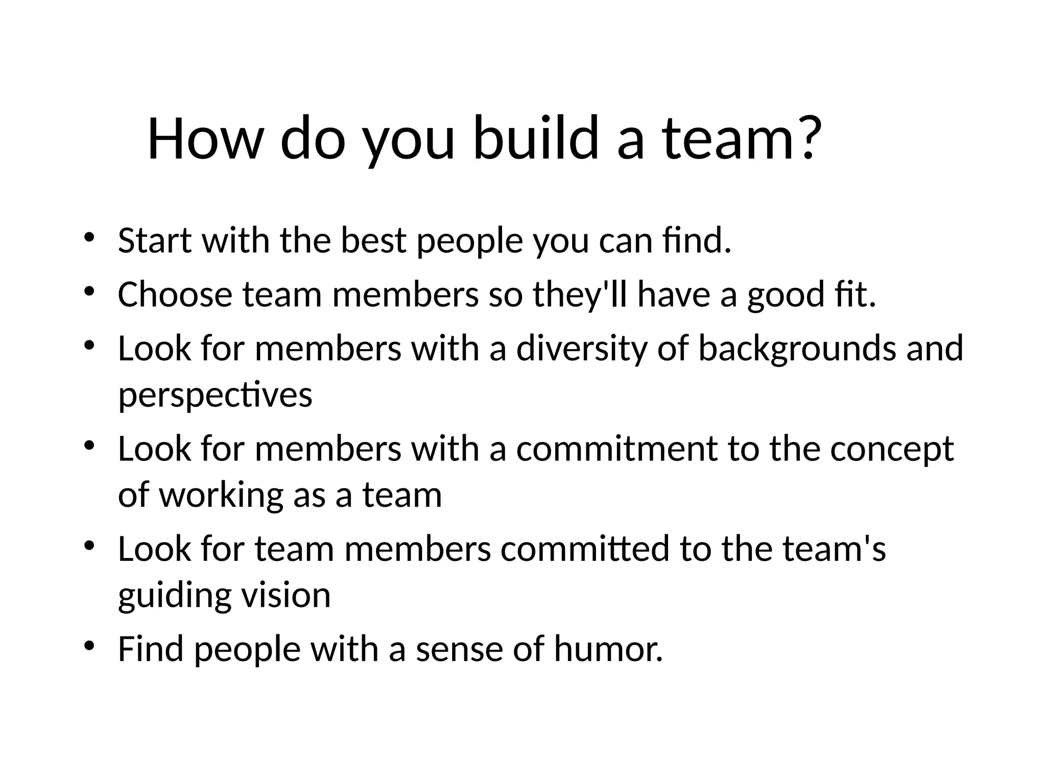 How do you build a team?
• Start with the best people you can find.
• Choose team members so they'll have a good fit.
• Look for members with a diversity of backgrounds and
perspectives
• Look for members with a commitment to the concept
of working as a team
• Look for team members committed to the team's
guiding vision
• Find people with a sense of humor.
 