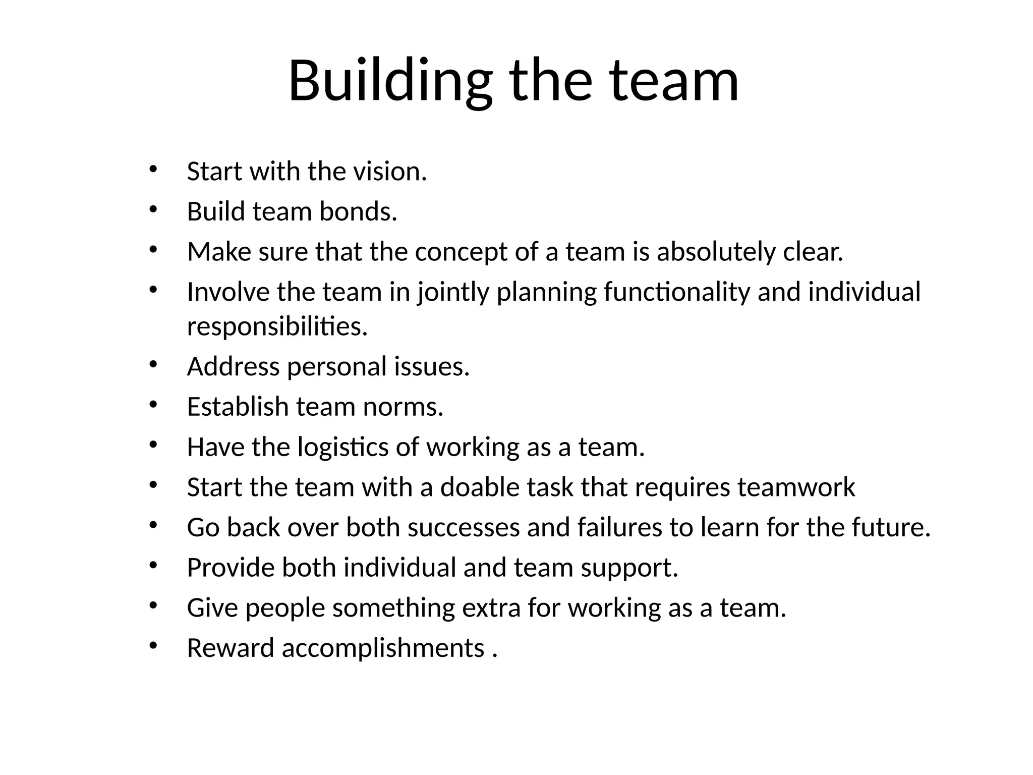 Building the team
• Start with the vision.
• Build team bonds.
• Make sure that the concept of a team is absolutely clear.
• Involve the team in jointly planning functionality and individual
responsibilities.
• Address personal issues.
• Establish team norms.
• Have the logistics of working as a team.
• Start the team with a doable task that requires teamwork
• Go back over both successes and failures to learn for the future.
• Provide both individual and team support.
• Give people something extra for working as a team.
• Reward accomplishments .
 