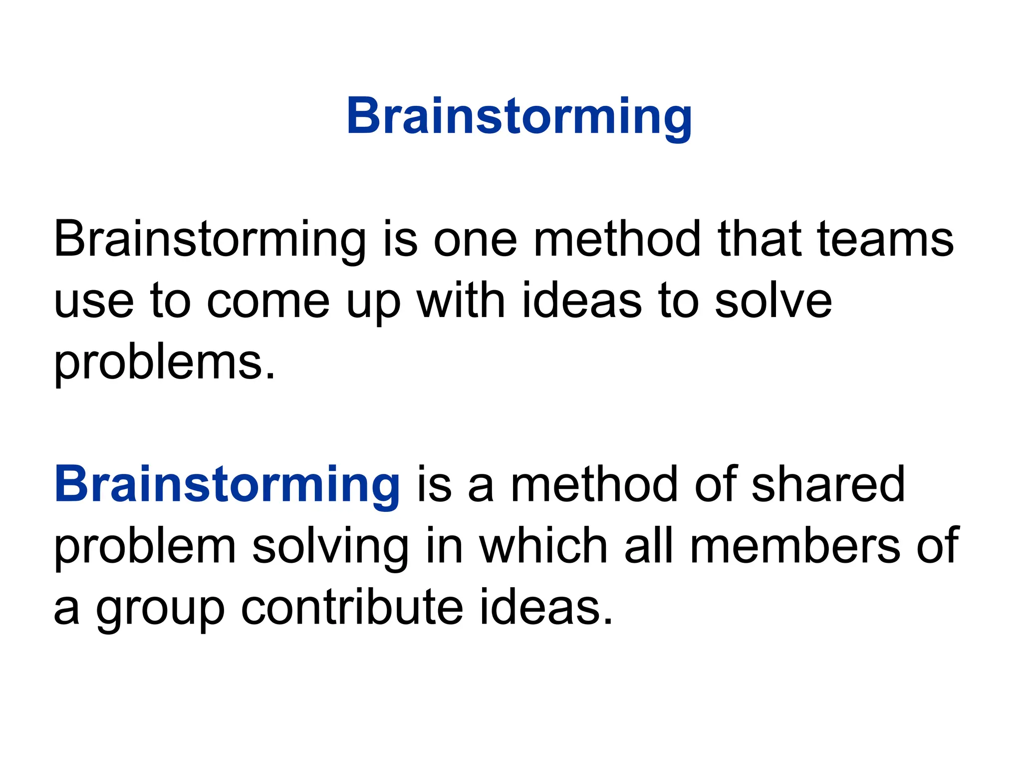 Brainstorming
Brainstorming is one method that teams
use to come up with ideas to solve
problems.
Brainstorming is a method of shared
problem solving in which all members of
a group contribute ideas.
 