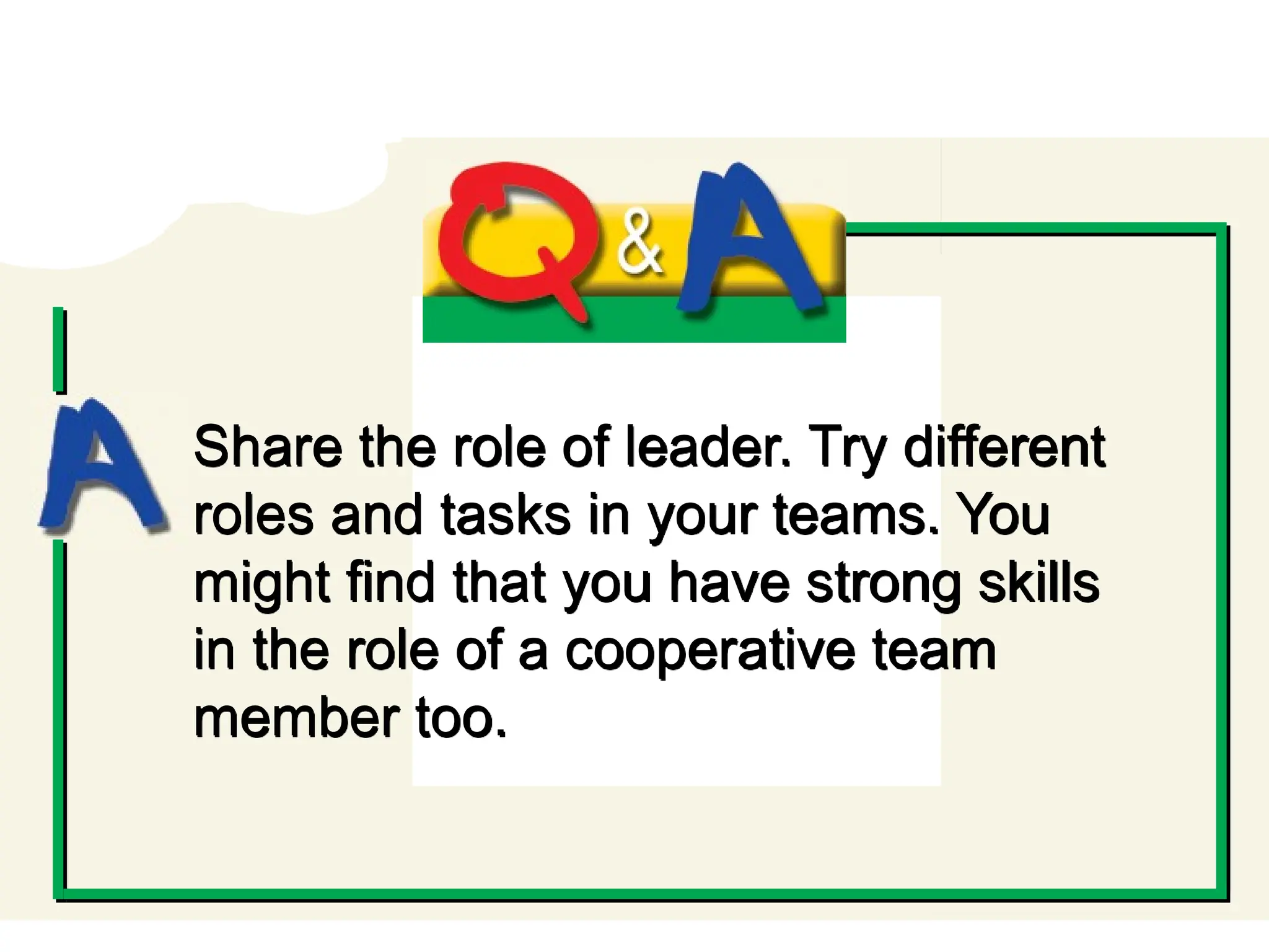 Q and A
Share the role of leader. Try different
roles and tasks in your teams. You
might find that you have strong skills
in the role of a cooperative team
member too.
 