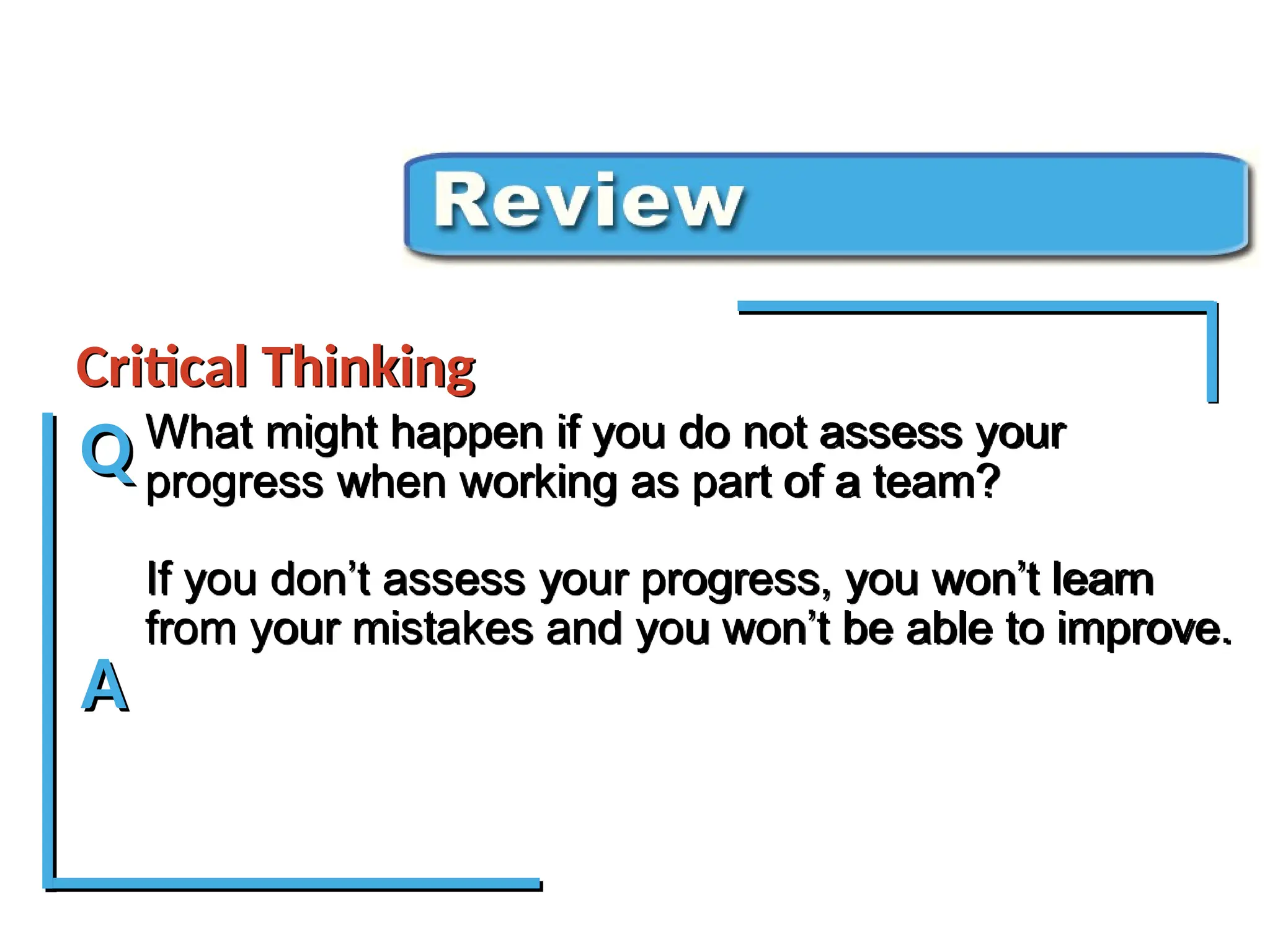 What might happen if you do not assess your
progress when working as part of a team?
If you don’t assess your progress, you won’t learn
from your mistakes and you won’t be able to improve.
Critical Thinking Review
Critical Thinking
Q
A
 