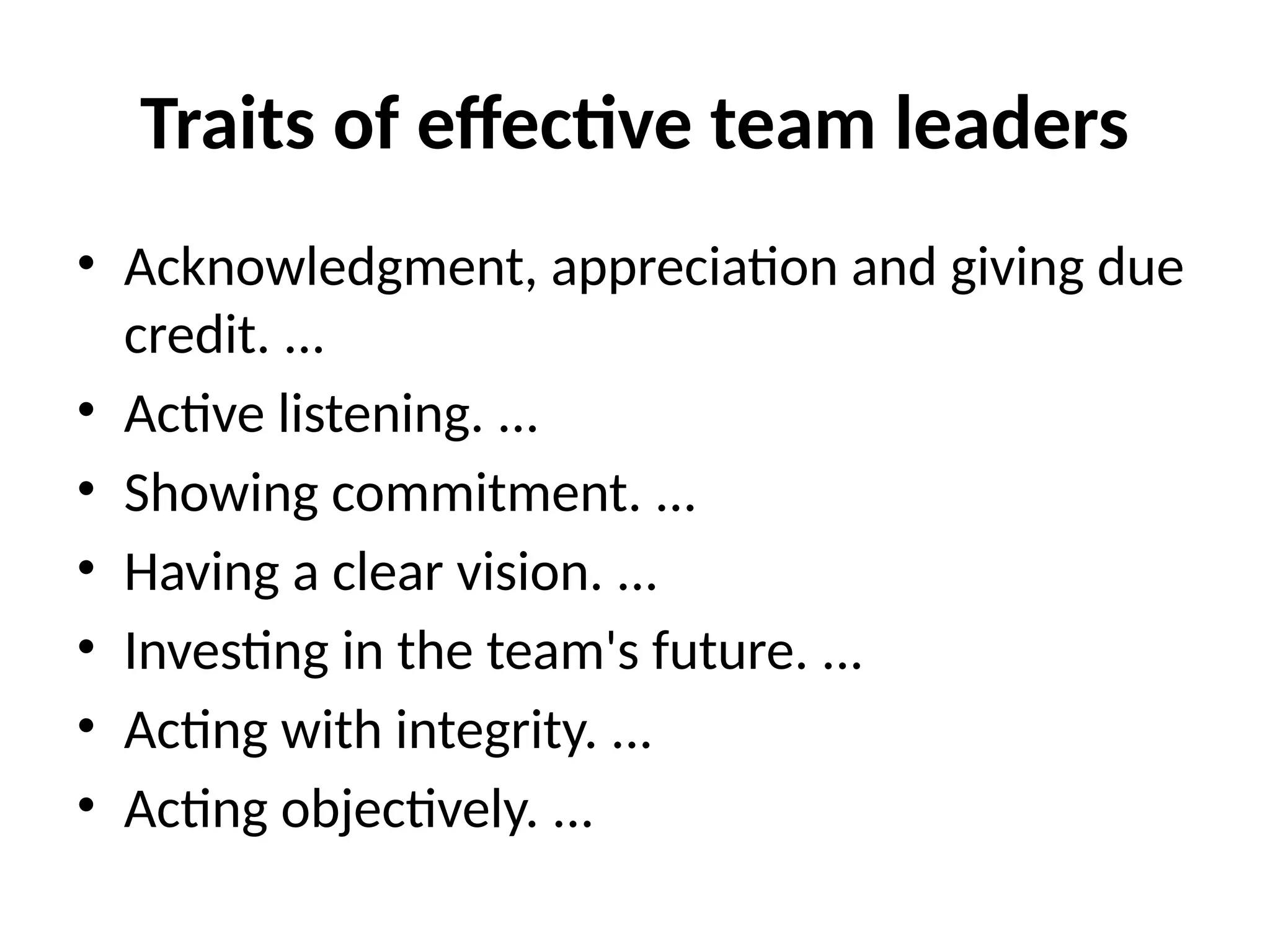 Traits of effective team leaders
• Acknowledgment, appreciation and giving due
credit. ...
• Active listening. ...
• Showing commitment. ...
• Having a clear vision. ...
• Investing in the team's future. ...
• Acting with integrity. ...
• Acting objectively. ...
 