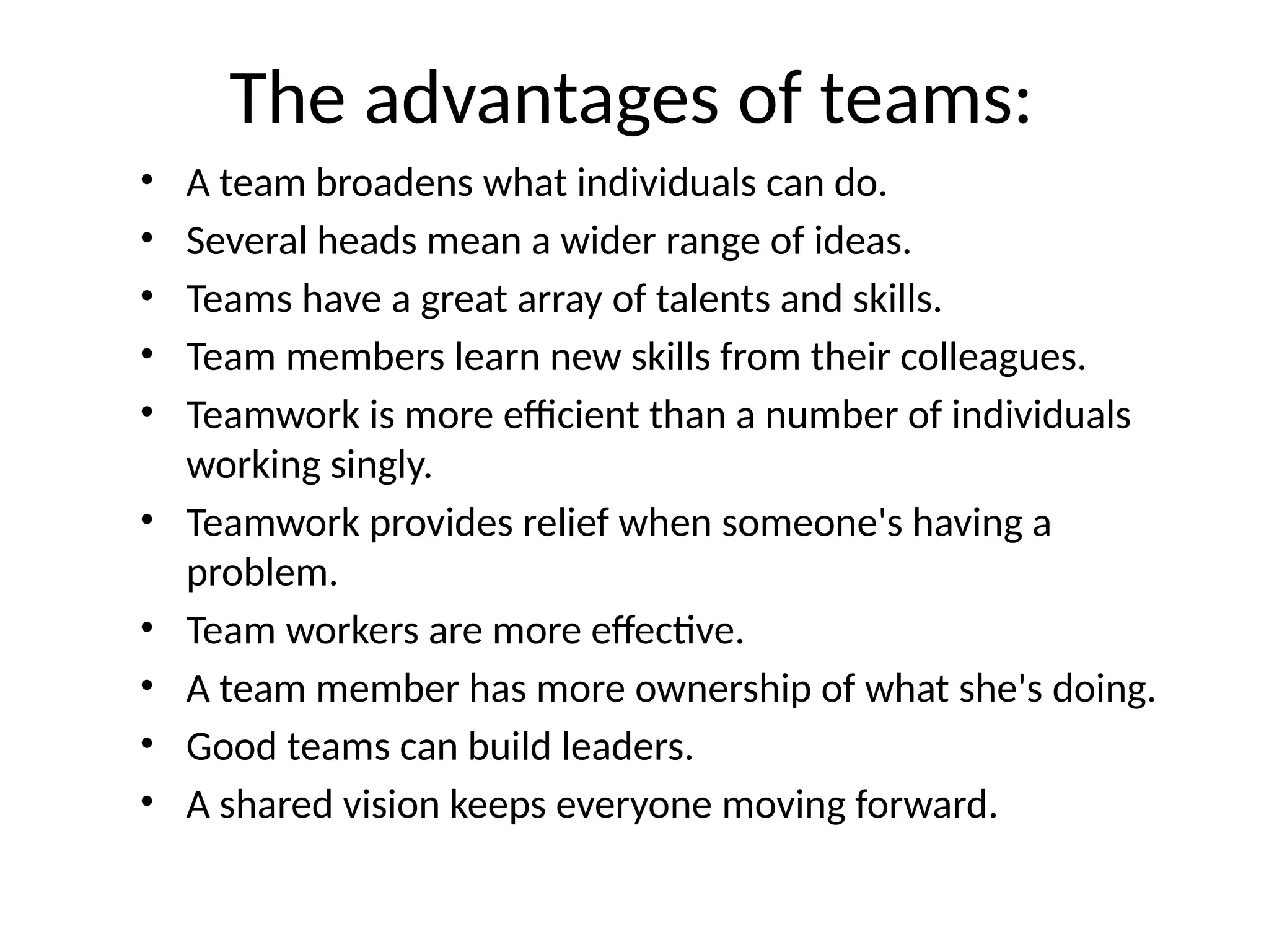 The advantages of teams:
• A team broadens what individuals can do.
• Several heads mean a wider range of ideas.
• Teams have a great array of talents and skills.
• Team members learn new skills from their colleagues.
• Teamwork is more efficient than a number of individuals
working singly.
• Teamwork provides relief when someone's having a
problem.
• Team workers are more effective.
• A team member has more ownership of what she's doing.
• Good teams can build leaders.
• A shared vision keeps everyone moving forward.
 
