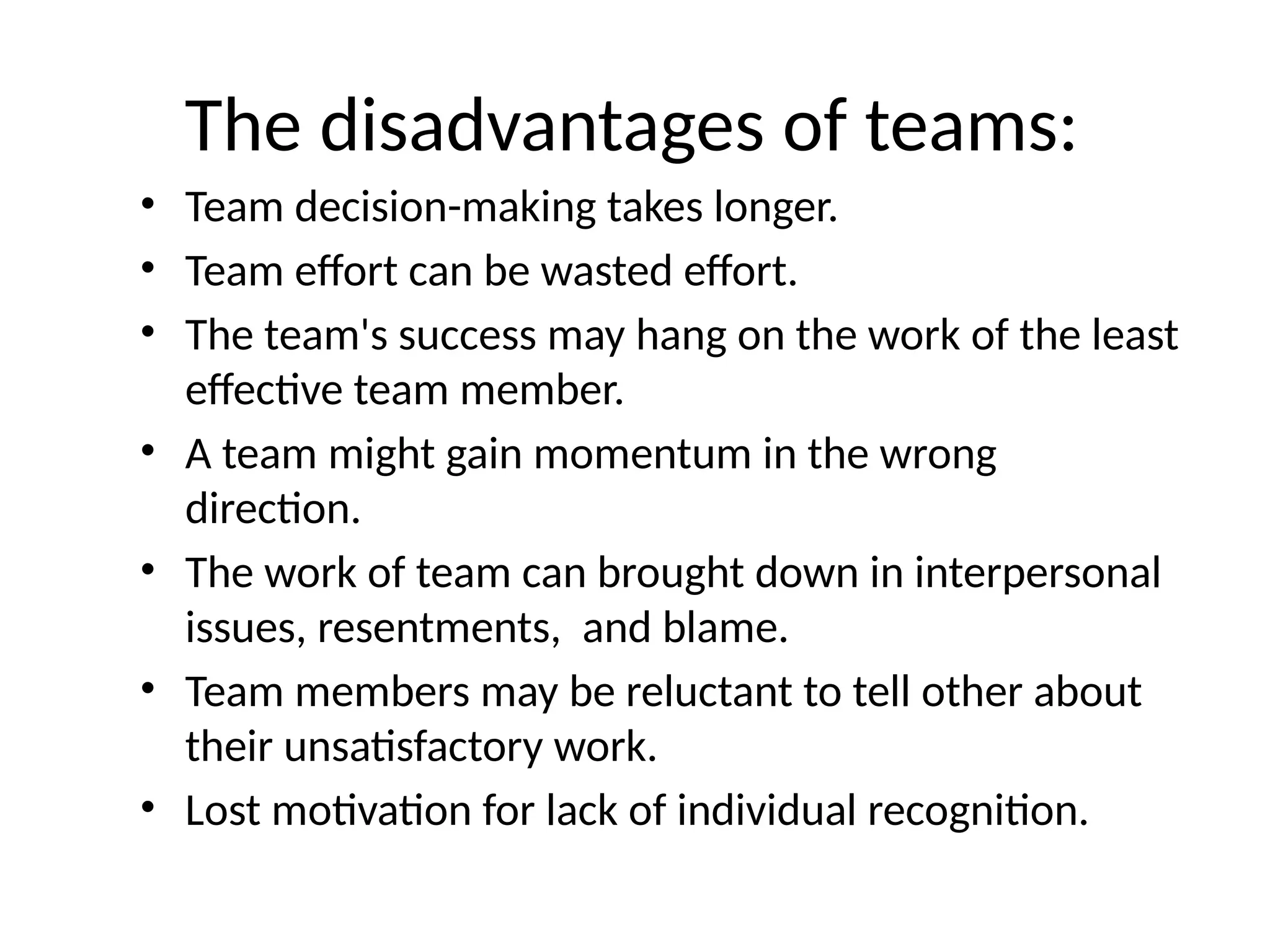 The disadvantages of teams:
• Team decision-making takes longer.
• Team effort can be wasted effort.
• The team's success may hang on the work of the least
effective team member.
• A team might gain momentum in the wrong
direction.
• The work of team can brought down in interpersonal
issues, resentments, and blame.
• Team members may be reluctant to tell other about
their unsatisfactory work.
• Lost motivation for lack of individual recognition.
 