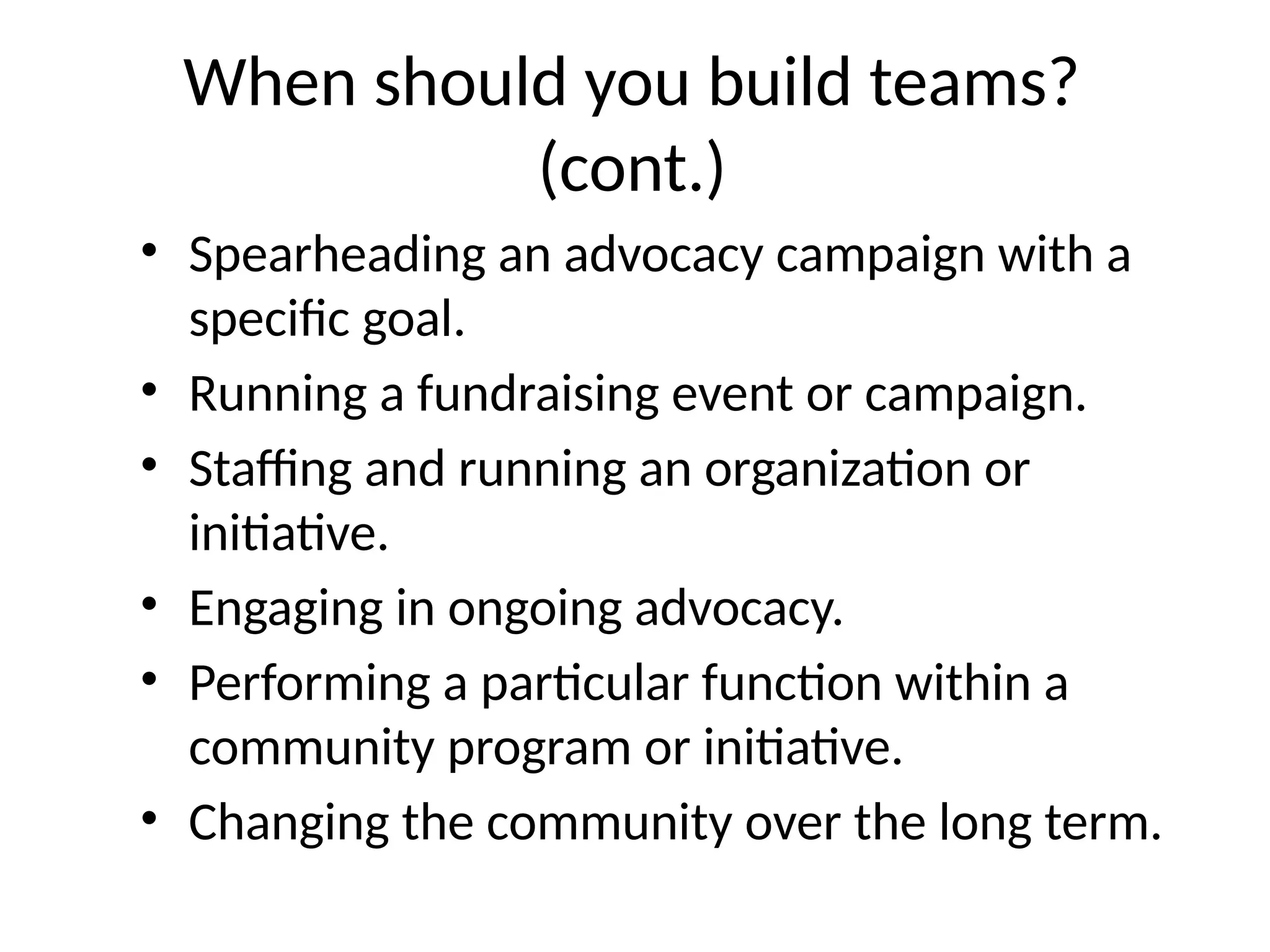 When should you build teams?
(cont.)
• Spearheading an advocacy campaign with a
specific goal.
• Running a fundraising event or campaign.
• Staffing and running an organization or
initiative.
• Engaging in ongoing advocacy.
• Performing a particular function within a
community program or initiative.
• Changing the community over the long term.
 