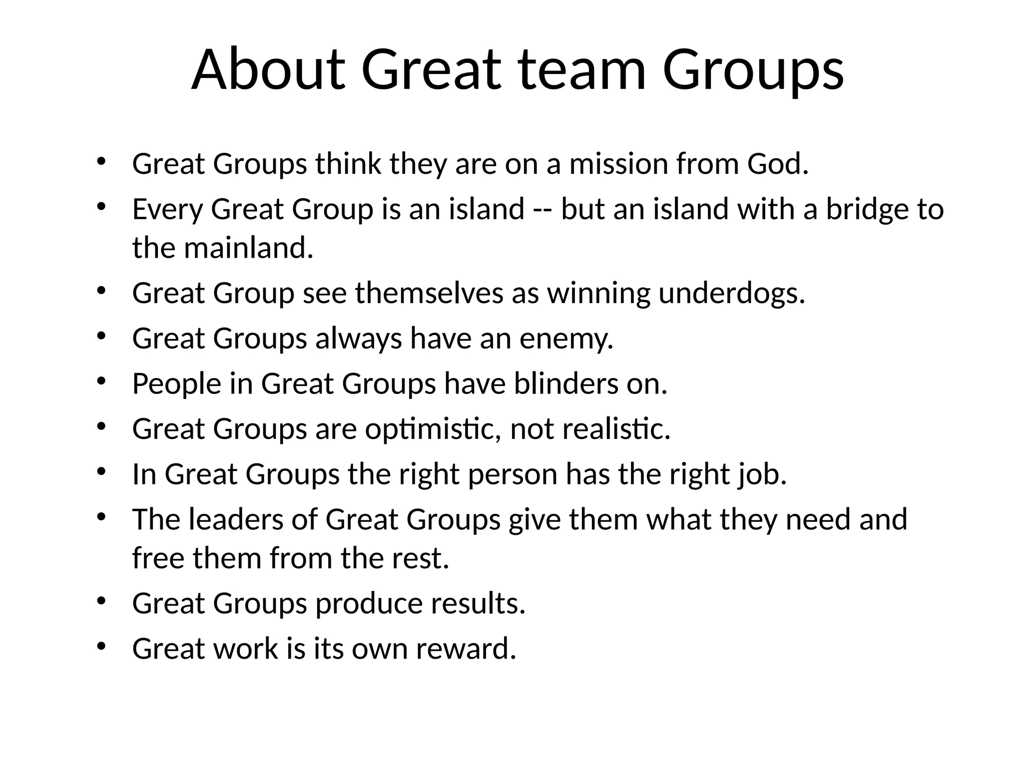 About Great team Groups
• Great Groups think they are on a mission from God.
• Every Great Group is an island -- but an island with a bridge to
the mainland.
• Great Group see themselves as winning underdogs.
• Great Groups always have an enemy.
• People in Great Groups have blinders on.
• Great Groups are optimistic, not realistic.
• In Great Groups the right person has the right job.
• The leaders of Great Groups give them what they need and
free them from the rest.
• Great Groups produce results.
• Great work is its own reward.
 