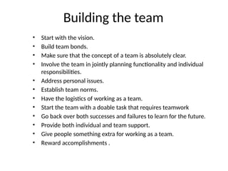 Building the team
• Start with the vision.
• Build team bonds.
• Make sure that the concept of a team is absolutely clear.
• Involve the team in jointly planning functionality and individual
responsibilities.
• Address personal issues.
• Establish team norms.
• Have the logistics of working as a team.
• Start the team with a doable task that requires teamwork
• Go back over both successes and failures to learn for the future.
• Provide both individual and team support.
• Give people something extra for working as a team.
• Reward accomplishments .
 