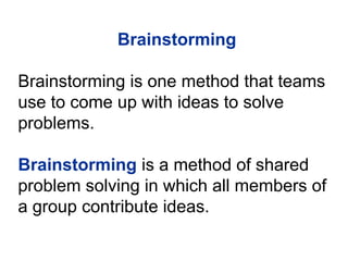 Brainstorming
Brainstorming is one method that teams
use to come up with ideas to solve
problems.
Brainstorming is a method of shared
problem solving in which all members of
a group contribute ideas.
 