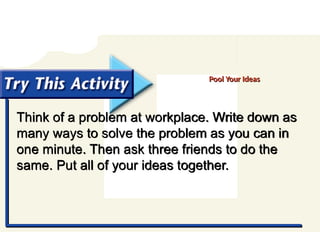 Try This Activity
Think of a problem at workplace. Write down as
many ways to solve the problem as you can in
one minute. Then ask three friends to do the
same. Put all of your ideas together.
Pool Your Ideas
 