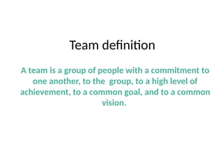 Team definition
A team is a group of people with a commitment to
one another, to the group, to a high level of
achievement, to a common goal, and to a common
vision.
 