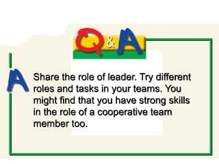Q and A
Share the role of leader. Try different
roles and tasks in your teams. You
might find that you have strong skills
in the role of a cooperative team
member too.
 