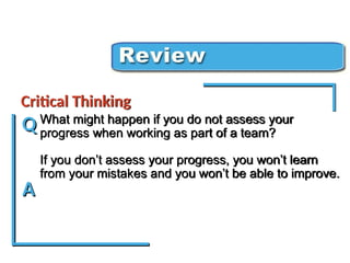 What might happen if you do not assess your
progress when working as part of a team?
If you don’t assess your progress, you won’t learn
from your mistakes and you won’t be able to improve.
Critical Thinking Review
Critical Thinking
Q
A
 