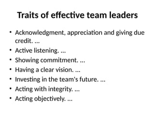 Traits of effective team leaders
• Acknowledgment, appreciation and giving due
credit. ...
• Active listening. ...
• Showing commitment. ...
• Having a clear vision. ...
• Investing in the team's future. ...
• Acting with integrity. ...
• Acting objectively. ...
 