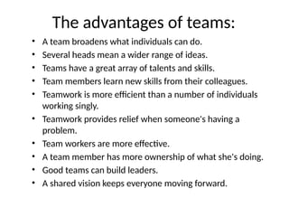 The advantages of teams:
• A team broadens what individuals can do.
• Several heads mean a wider range of ideas.
• Teams have a great array of talents and skills.
• Team members learn new skills from their colleagues.
• Teamwork is more efficient than a number of individuals
working singly.
• Teamwork provides relief when someone's having a
problem.
• Team workers are more effective.
• A team member has more ownership of what she's doing.
• Good teams can build leaders.
• A shared vision keeps everyone moving forward.
 