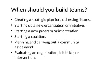 When should you build teams?
• Creating a strategic plan for addressing issues.
• Starting up a new organization or initiative.
• Starting a new program or intervention.
• Starting a coalition.
• Planning and carrying out a community
assessment.
• Evaluating an organization, initiative, or
intervention.
 