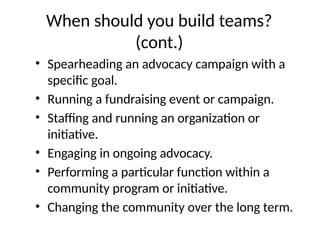 When should you build teams?
(cont.)
• Spearheading an advocacy campaign with a
specific goal.
• Running a fundraising event or campaign.
• Staffing and running an organization or
initiative.
• Engaging in ongoing advocacy.
• Performing a particular function within a
community program or initiative.
• Changing the community over the long term.
 