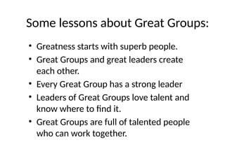 Some lessons about Great Groups:
• Greatness starts with superb people.
• Great Groups and great leaders create
each other.
• Every Great Group has a strong leader
• Leaders of Great Groups love talent and
know where to find it.
• Great Groups are full of talented people
who can work together.
 