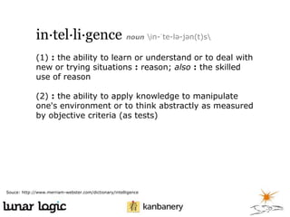 in·tel·li·gence noun in-ˈte-lə-jən(t)s
(1) : the ability to learn or understand or to deal with
new or trying situations : reason; also : the skilled
use of reason
(2) : the ability to apply knowledge to manipulate
one's environment or to think abstractly as measured
by objective criteria (as tests)

Souce: http://www.merriam-webster.com/dictionary/intelligence

 