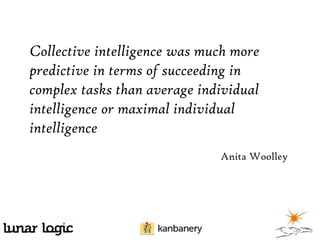 Collective intelligence was much more
predictive in terms of succeeding in
complex tasks than average individual
intelligence or maximal individual
intelligence
Anita Woolley

 
