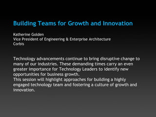 Building Teams for Growth and Innovation
Katherine Golden
Vice President of Engineering & Enterprise Architecture
Corbis
Technology advancements continue to bring disruptive change to
many of our industries. These demanding times carry an even
greater importance for Technology Leaders to identify new
opportunities for business growth.
This session will highlight approaches for building a highly
engaged technology team and fostering a culture of growth and
innovation.
 