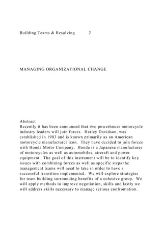 Building Teams & Resolving 2
MANAGING ORGANIZATIONAL CHANGE
Abstract
Recently it has been announced that two powerhouse motorcycle
industry leaders will join forces. Harley Davidson, was
established in 1903 and is known primarily as an American
motorcycle manufacturer icon. They have decided to join forces
with Honda Motor Company. Honda is a Japanese manufacturer
of motorcycles as well as automobiles, aircraft and power
equipment. The goal of this instrument will be to identify key
issues with combining forces as well as specific steps the
management teams will need to take in order to have a
successful transition implemented. We will explore strategies
for team building surrounding benefits of a cohesive group. We
will apply methods to improve negotiation, skills and lastly we
will address skills necessary to manage serious confrontation.
 