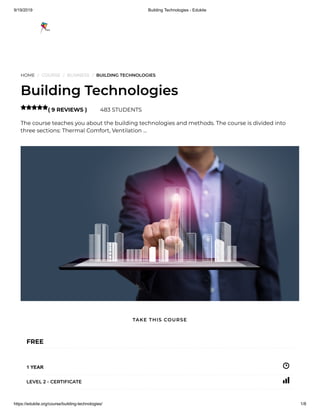 9/19/2019 Building Technologies - Edukite
https://edukite.org/course/building-technologies/ 1/8
HOME / COURSE / BUSINESS / BUILDING TECHNOLOGIES
Building Technologies
( 9 REVIEWS ) 483 STUDENTS
The course teaches you about the building technologies and methods. The course is divided into
three sections: Thermal Comfort, Ventilation …

FREE
1 YEAR
LEVEL 2 - CERTIFICATE
TAKE THIS COURSE
 