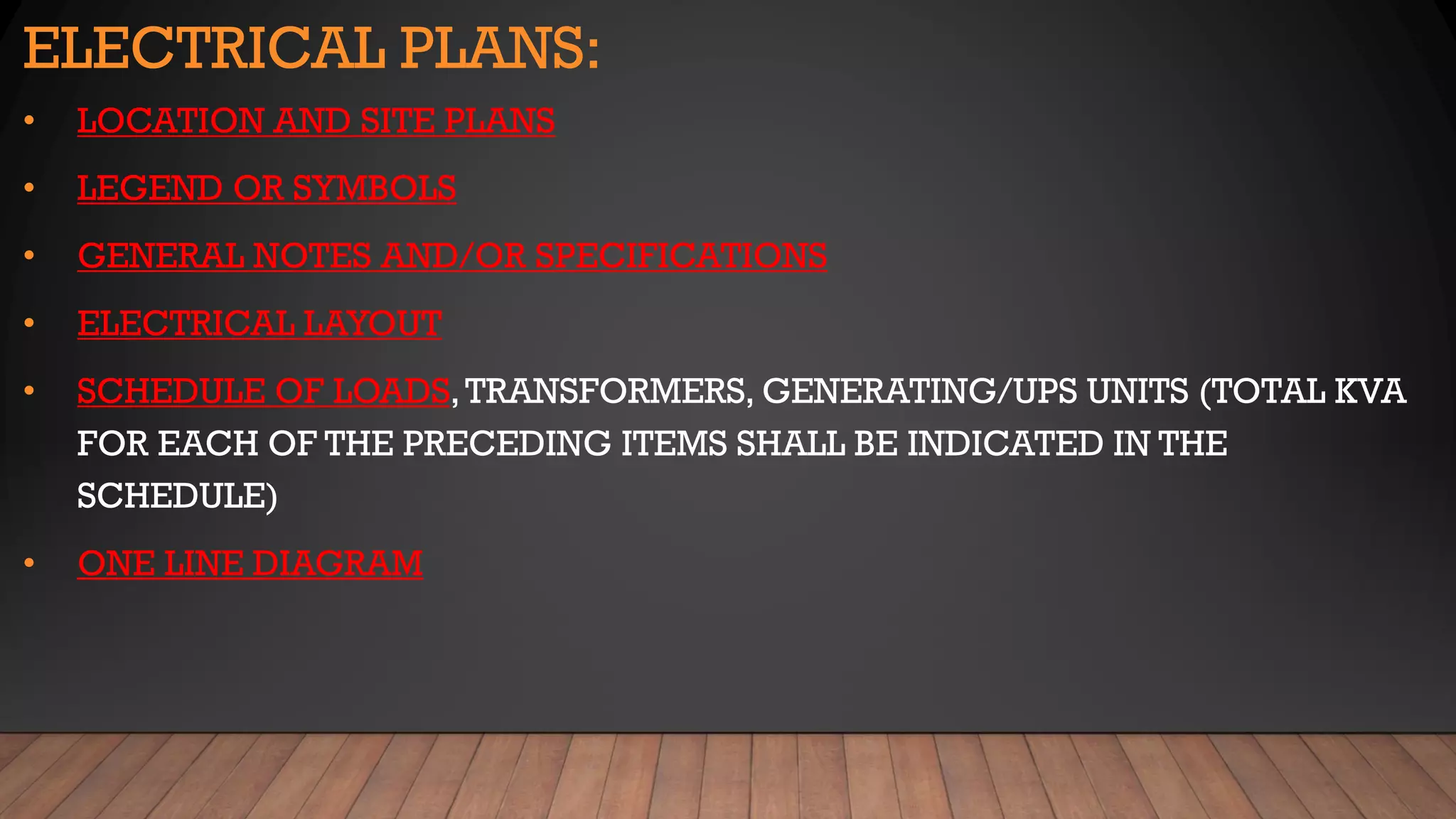 ELECTRICAL PLANS:
• LOCATION AND SITE PLANS
• LEGEND OR SYMBOLS
• GENERAL NOTES AND/OR SPECIFICATIONS
• ELECTRICAL LAYOUT
• SCHEDULE OF LOADS,TRANSFORMERS, GENERATING/UPS UNITS (TOTAL KVA
FOR EACH OF THE PRECEDING ITEMS SHALL BE INDICATED IN THE
SCHEDULE)
• ONE LINE DIAGRAM
 