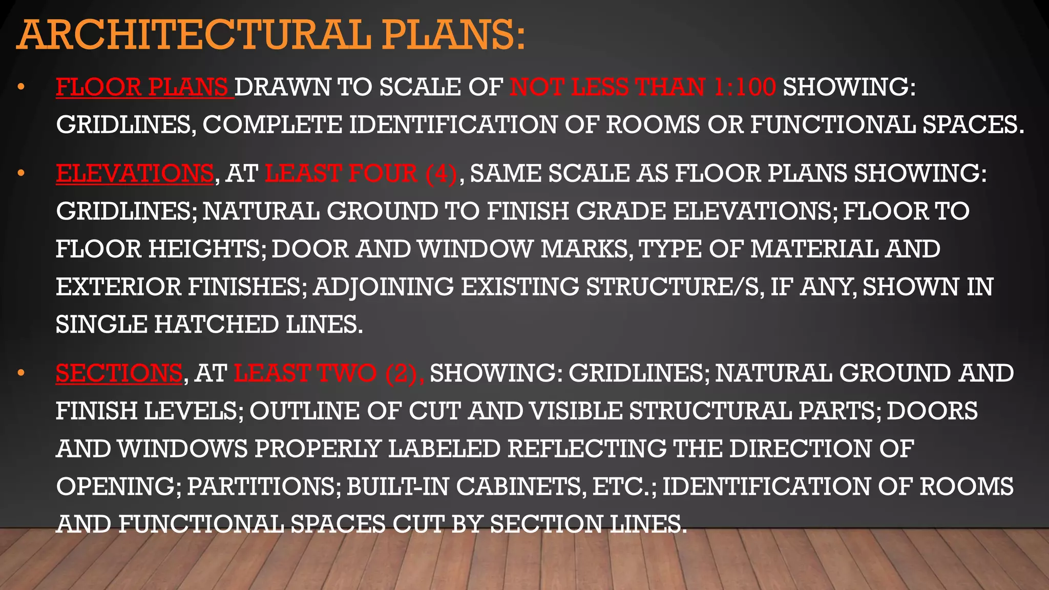 ARCHITECTURAL PLANS:
• FLOOR PLANS DRAWN TO SCALE OF NOT LESS THAN 1:100 SHOWING:
GRIDLINES, COMPLETE IDENTIFICATION OF ROOMS OR FUNCTIONAL SPACES.
• ELEVATIONS, AT LEAST FOUR (4), SAME SCALE AS FLOOR PLANS SHOWING:
GRIDLINES; NATURAL GROUND TO FINISH GRADE ELEVATIONS; FLOOR TO
FLOOR HEIGHTS; DOOR AND WINDOW MARKS,TYPE OF MATERIAL AND
EXTERIOR FINISHES; ADJOINING EXISTING STRUCTURE/S, IF ANY, SHOWN IN
SINGLE HATCHED LINES.
• SECTIONS, AT LEAST TWO (2), SHOWING: GRIDLINES; NATURAL GROUND AND
FINISH LEVELS; OUTLINE OF CUT AND VISIBLE STRUCTURAL PARTS; DOORS
AND WINDOWS PROPERLY LABELED REFLECTING THE DIRECTION OF
OPENING; PARTITIONS; BUILT-IN CABINETS, ETC.; IDENTIFICATION OF ROOMS
AND FUNCTIONAL SPACES CUT BY SECTION LINES.
 