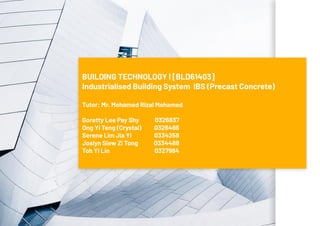 BUILDING TECHNOLOGY I [BLD61403]
Industrialised Building System IBS (Precast Concrete)
Tutor: Mr. Mohamed Rizal Mohamed
Goretty Lee Pey Shy
Ong Yi Teng (Crystal)
Serene Lim Jia Yi
Joslyn Siew Zi Tong
Toh Yi Lin
0326837
0326486
0334258
0334488
0327984
 