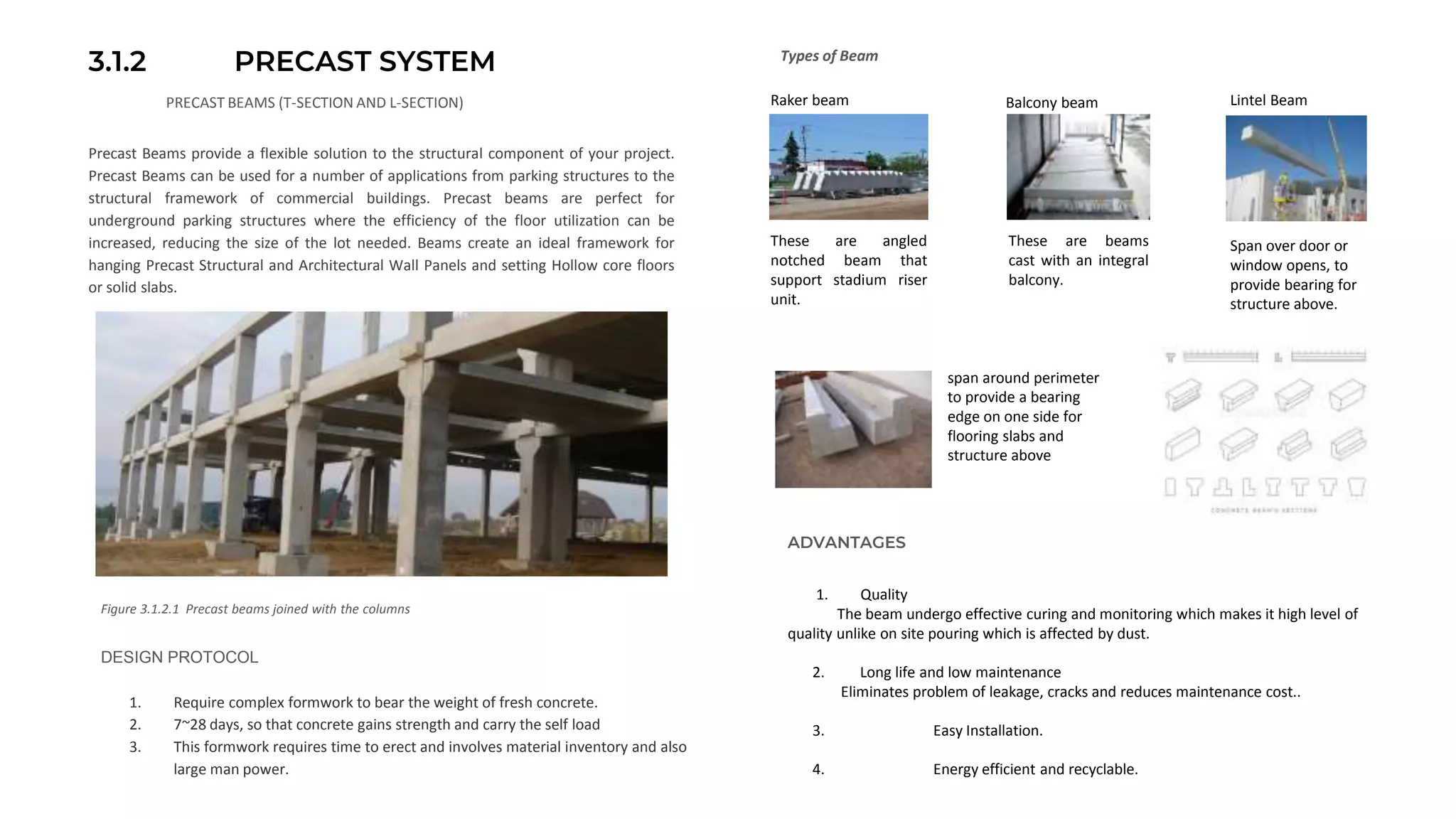 3.1.2 PRECAST SYSTEM
PRECAST BEAMS (T-SECTION AND L-SECTION)
Precast Beams provide a flexible solution to the structural component of your project.
Precast Beams can be used for a number of applications from parking structures to the
structural framework of commercial buildings. Precast beams are perfect for
underground parking structures where the efficiency of the floor utilization can be
increased, reducing the size of the lot needed. Beams create an ideal framework for
hanging Precast Structural and Architectural Wall Panels and setting Hollow core floors
or solid slabs.
Figure 3.1.2.1 Precast beams joined with the columns
Types of Beam
DESIGN PROTOCOL
1. Require complex formwork to bear the weight of fresh concrete.
2. 7~28 days, so that concrete gains strength and carry the self load
3. This formwork requires time to erect and involves material inventory and also
large man power.
These are angled
notched beam that
support stadium riser
unit.
These are beams
cast with an integral
balcony.
Span over door or
window opens, to
provide bearing for
structure above.
Raker beam Balcony beam Lintel Beam
span around perimeter
to provide a bearing
edge on one side for
flooring slabs and
structure above
ADVANTAGES
1. Quality
The beam undergo effective curing and monitoring which makes it high level of
quality unlike on site pouring which is affected by dust.
2. Long life and low maintenance
Eliminates problem of leakage, cracks and reduces maintenance cost..
3. Easy Installation.
4. Energy efficient and recyclable.
 