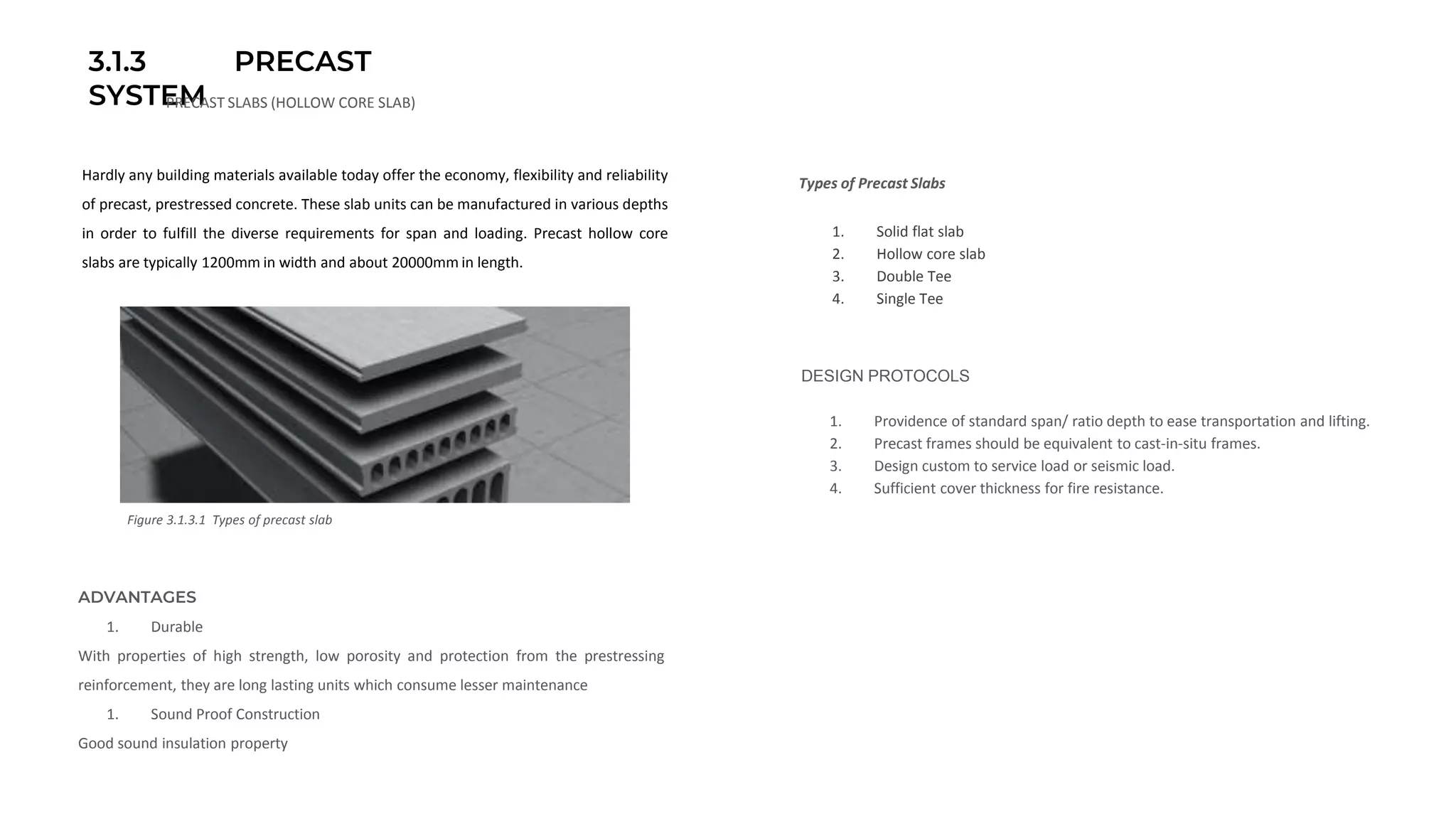 3.1.3 PRECAST
SYSTEMPRECAST SLABS (HOLLOW CORE SLAB)
Figure 3.1.3.1 Types of precast slab
ADVANTAGES
1. Durable
With properties of high strength, low porosity and protection from the prestressing
reinforcement, they are long lasting units which consume lesser maintenance
1. Sound Proof Construction
Good sound insulation property
Types of Precast Slabs
1. Solid flat slab
2. Hollow core slab
3. Double Tee
4. Single Tee
Hardly any building materials available today offer the economy, flexibility and reliability
of precast, prestressed concrete. These slab units can be manufactured in various depths
in order to fulfill the diverse requirements for span and loading. Precast hollow core
slabs are typically 1200mm in width and about 20000mm in length.
DESIGN PROTOCOLS
1. Providence of standard span/ ratio depth to ease transportation and lifting.
2. Precast frames should be equivalent to cast-in-situ frames.
3. Design custom to service load or seismic load.
4. Sufficient cover thickness for fire resistance.
 