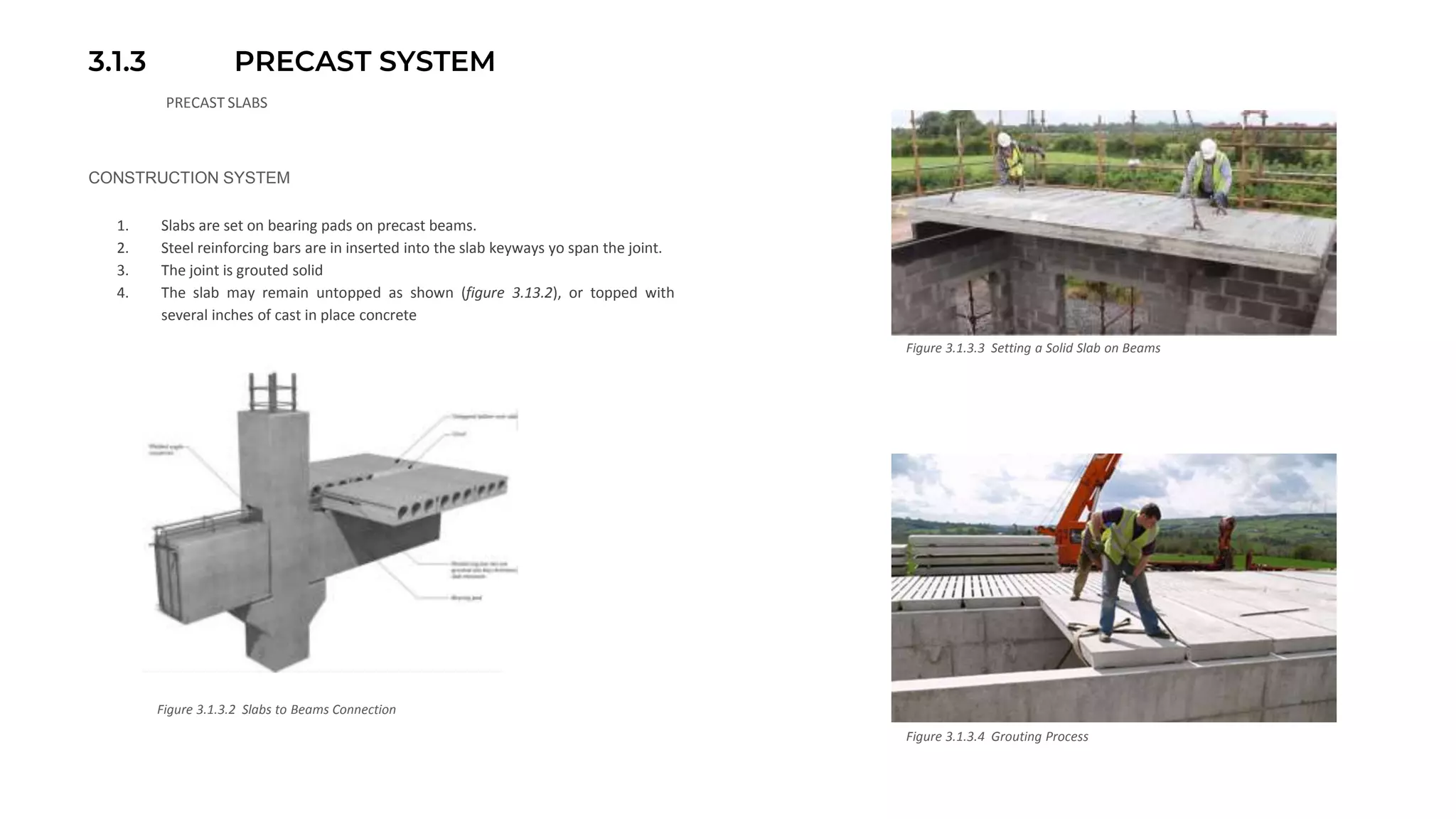 3.1.3 PRECAST SYSTEM
PRECAST SLABS
CONSTRUCTION SYSTEM
1. Slabs are set on bearing pads on precast beams.
2. Steel reinforcing bars are in inserted into the slab keyways yo span the joint.
3. The joint is grouted solid
4. The slab may remain untopped as shown (figure 3.13.2), or topped with
several inches of cast in place concrete
Figure 3.1.3.2 Slabs to Beams Connection
Figure 3.1.3.3 Setting a Solid Slab on Beams
Figure 3.1.3.4 Grouting Process
 
