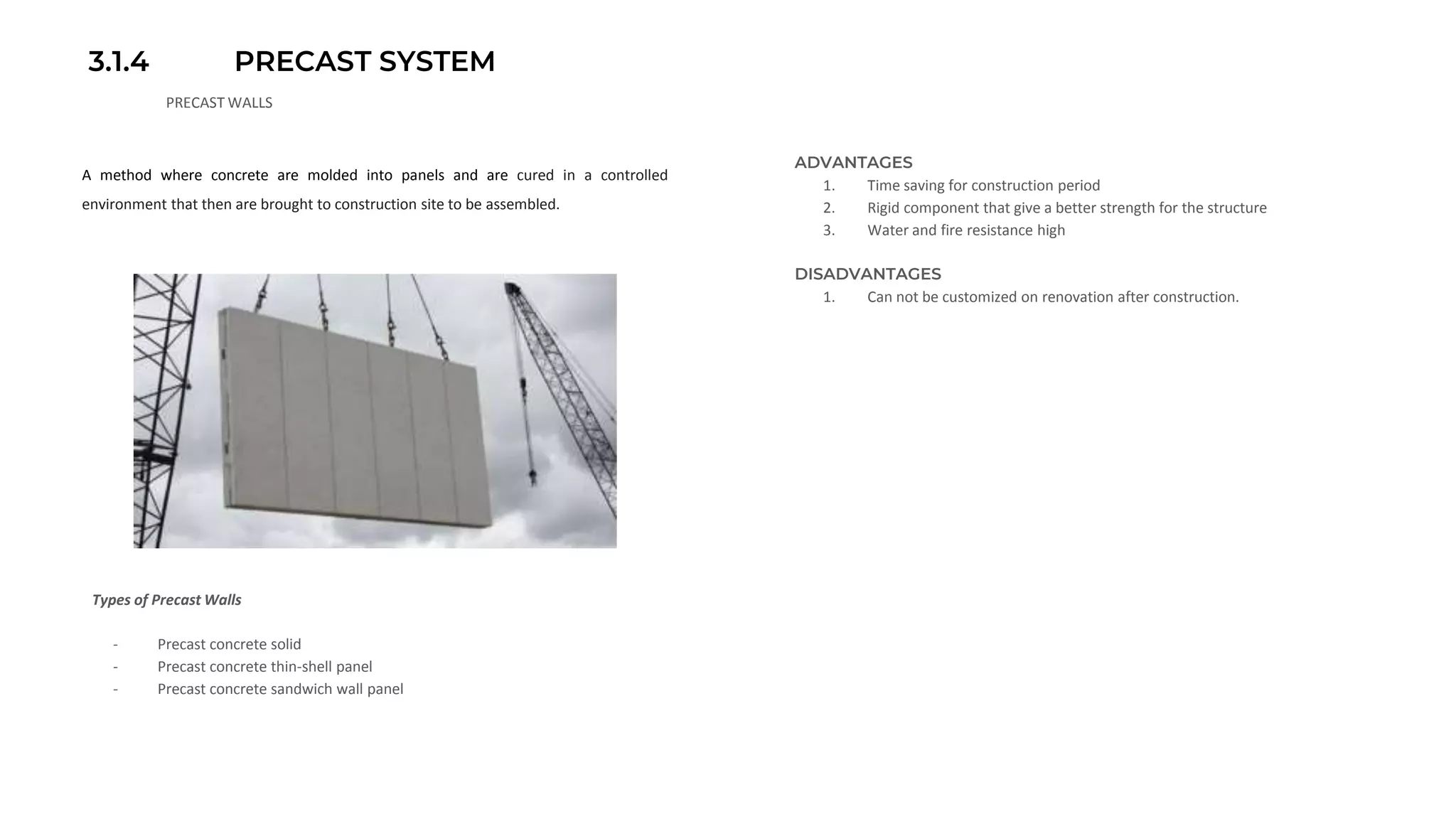 3.1.4 PRECAST SYSTEM
PRECAST WALLS
A method where concrete are molded into panels and are cured in a controlled
environment that then are brought to construction site to be assembled.
ADVANTAGES
1. Time saving for construction period
2. Rigid component that give a better strength for the structure
3. Water and fire resistance high
DISADVANTAGES
1. Can not be customized on renovation after construction.
- Precast concrete solid
- Precast concrete thin-shell panel
- Precast concrete sandwich wall panel
Types of Precast Walls
 