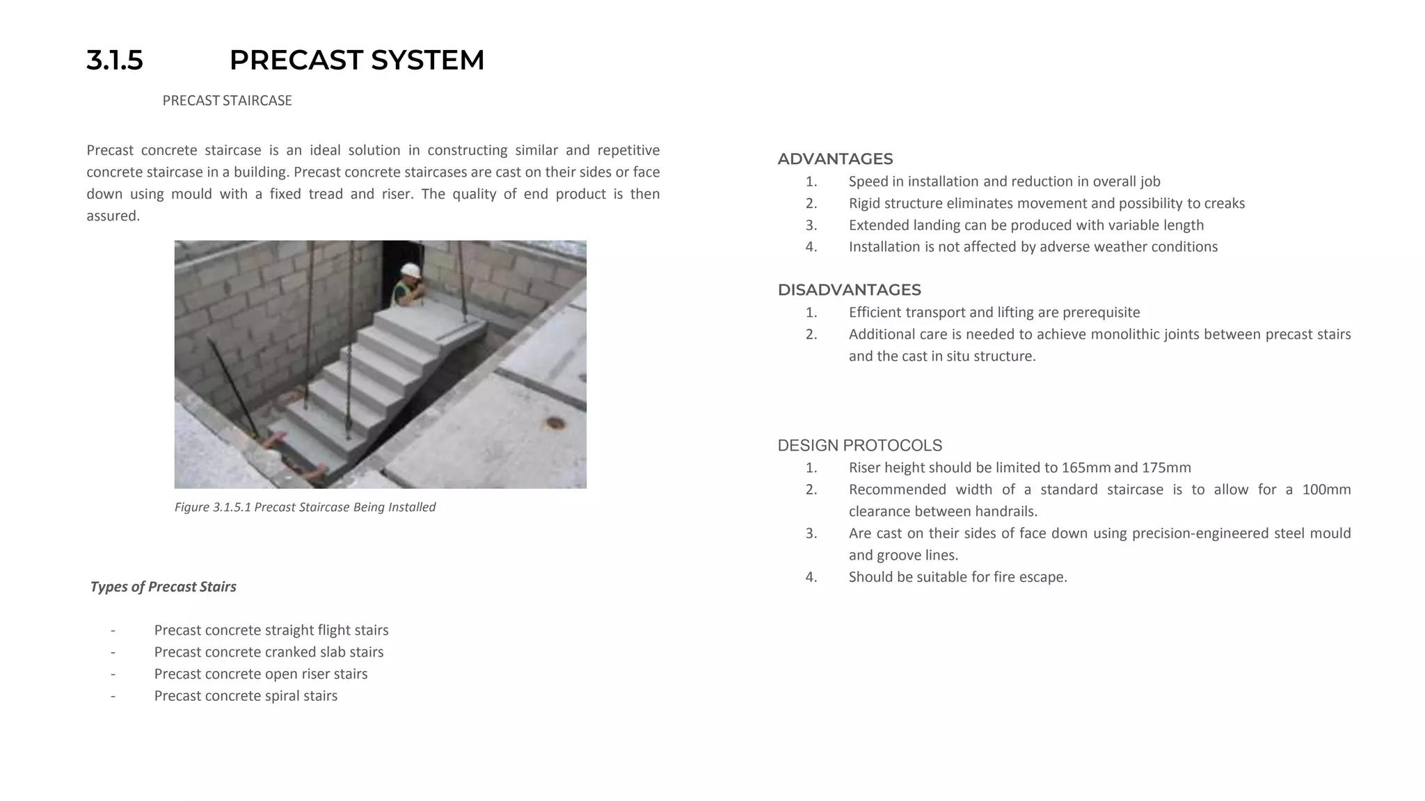 3.1.5 PRECAST SYSTEM
PRECAST STAIRCASE
Precast concrete staircase is an ideal solution in constructing similar and repetitive
concrete staircase in a building. Precast concrete staircases are cast on their sides or face
down using mould with a fixed tread and riser. The quality of end product is then
assured.
Figure 3.1.5.1 Precast Staircase Being Installed
ADVANTAGES
1. Speed in installation and reduction in overall job
2. Rigid structure eliminates movement and possibility to creaks
3. Extended landing can be produced with variable length
4. Installation is not affected by adverse weather conditions
DISADVANTAGES
1. Efficient transport and lifting are prerequisite
2. Additional care is needed to achieve monolithic joints between precast stairs
and the cast in situ structure.
Types of Precast Stairs
DESIGN PROTOCOLS
1. Riser height should be limited to 165mm and 175mm
2. Recommended width of a standard staircase is to allow for a 100mm
clearance between handrails.
3. Are cast on their sides of face down using precision-engineered steel mould
and groove lines.
4. Should be suitable for fire escape.
- Precast concrete straight flight stairs
- Precast concrete cranked slab stairs
- Precast concrete open riser stairs
- Precast concrete spiral stairs
 