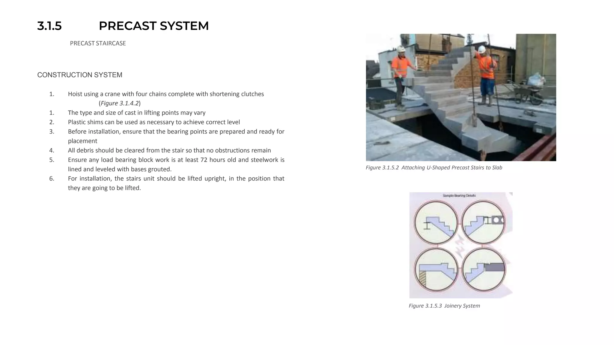 3.1.5 PRECAST SYSTEM
PRECAST STAIRCASE
CONSTRUCTION SYSTEM
1. Hoist using a crane with four chains complete with shortening clutches
(Figure 3.1.4.2)
1. The type and size of cast in lifting points may vary
2. Plastic shims can be used as necessary to achieve correct level
3. Before installation, ensure that the bearing points are prepared and ready for
placement
4. All debris should be cleared from the stair so that no obstructions remain
5. Ensure any load bearing block work is at least 72 hours old and steelwork is
lined and leveled with bases grouted.
6. For installation, the stairs unit should be lifted upright, in the position that
they are going to be lifted.
Figure 3.1.5.2 Attaching U-Shaped Precast Stairs to Slab
Figure 3.1.5.3 Joinery System
 