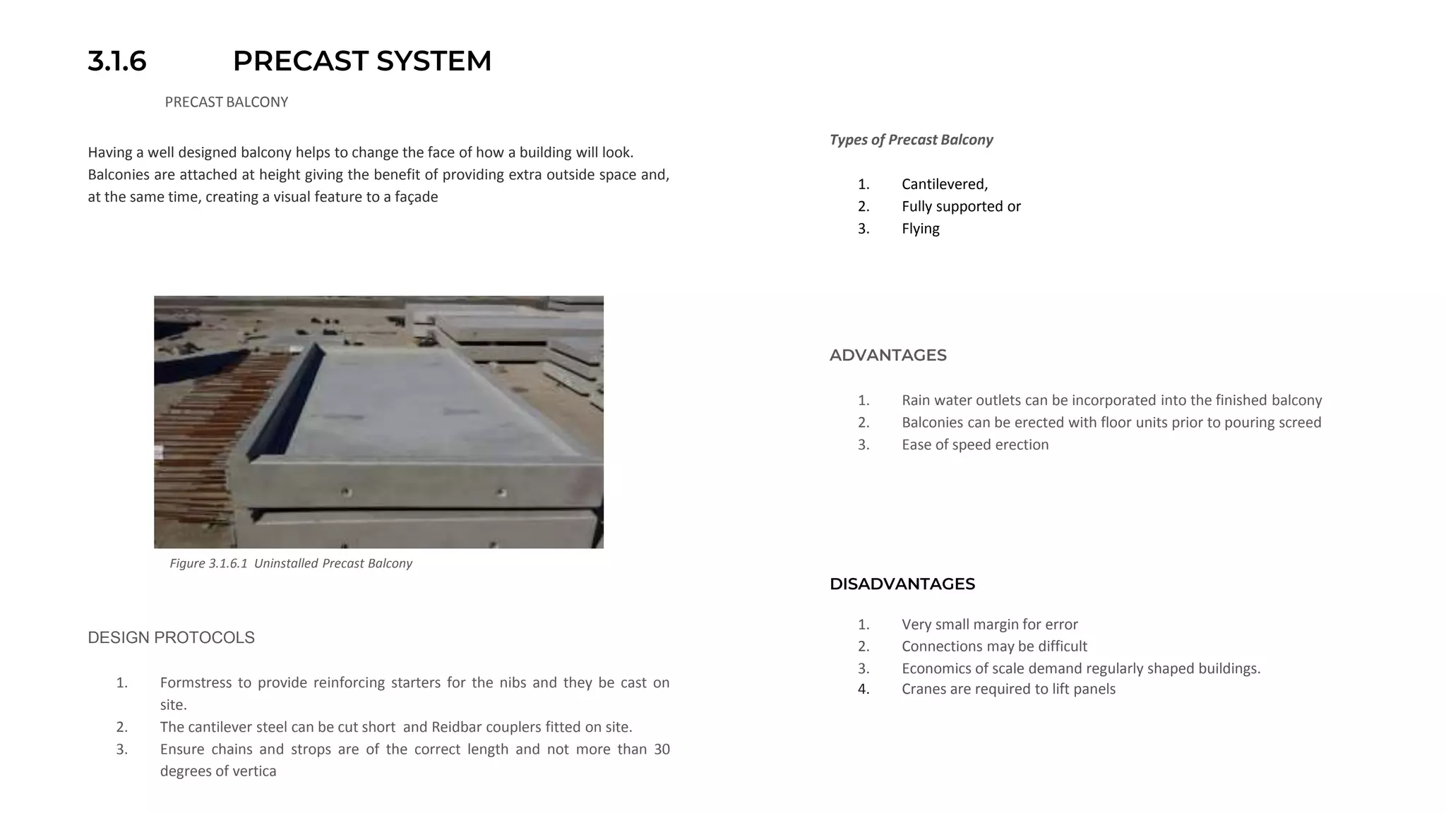3.1.6 PRECAST SYSTEM
PRECAST BALCONY
Having a well designed balcony helps to change the face of how a building will look.
Balconies are attached at height giving the benefit of providing extra outside space and,
at the same time, creating a visual feature to a façade
Figure 3.1.6.1 Uninstalled Precast Balcony
ADVANTAGES
1. Rain water outlets can be incorporated into the finished balcony
2. Balconies can be erected with floor units prior to pouring screed
3. Ease of speed erection
Types of Precast Balcony
1. Cantilevered,
2. Fully supported or
3. Flying
DESIGN PROTOCOLS
1. Formstress to provide reinforcing starters for the nibs and they be cast on
site.
2. The cantilever steel can be cut short and Reidbar couplers fitted on site.
3. Ensure chains and strops are of the correct length and not more than 30
degrees of vertica
DISADVANTAGES
1. Very small margin for error
2. Connections may be difficult
3. Economics of scale demand regularly shaped buildings.
4. Cranes are required to lift panels
 